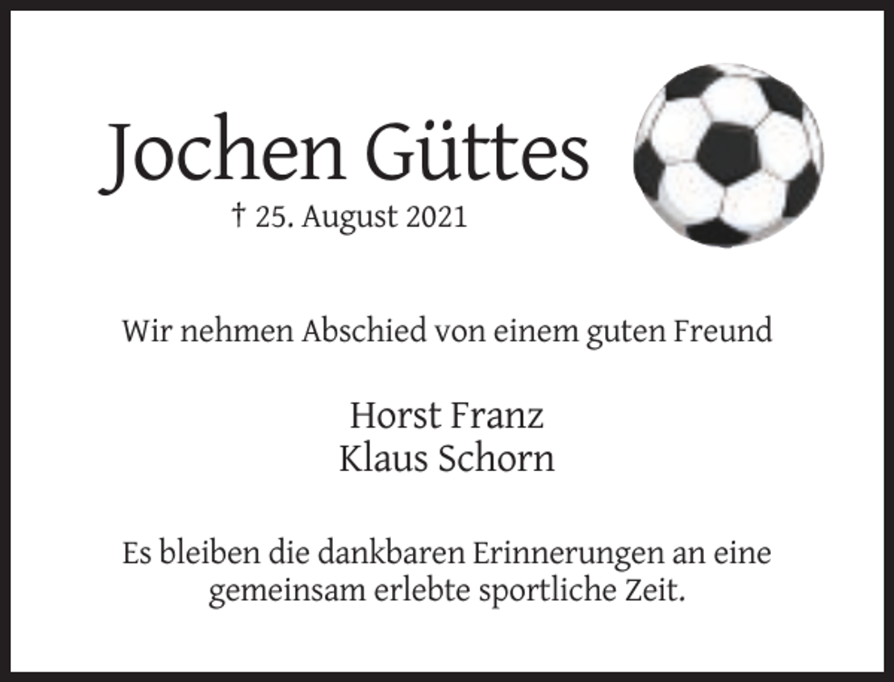 <p>Jochen Güttes<br />† 25. August 2021</p><p>Wir nehmen Abschied von einem guten Freund</p><p>Horst Franz<br />Klaus Schorn<br />Es bleiben die dankbaren Erinnerungen an eine<br />gemeinsam erlebte sportliche Zeit.</p>