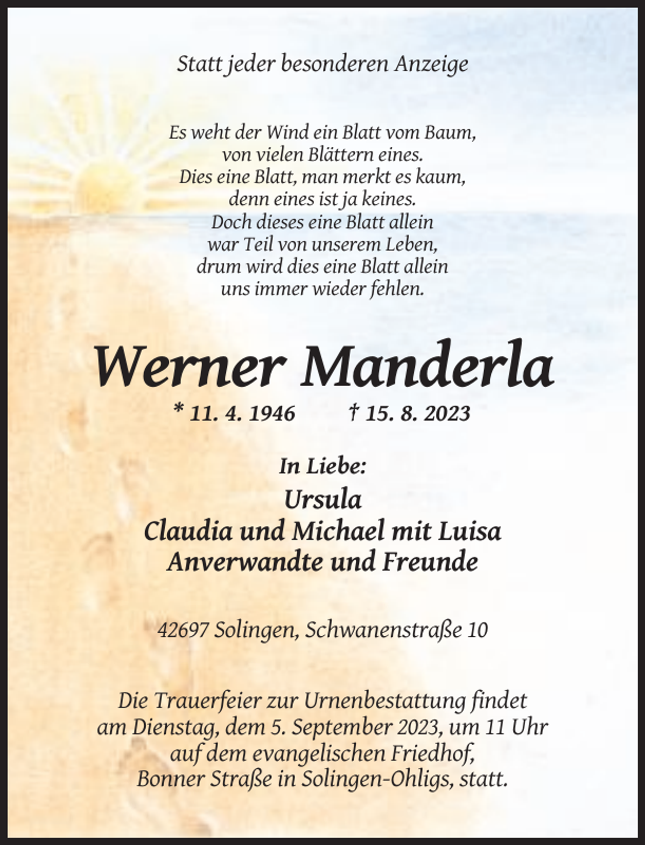 <p>Statt jeder besonderen Anzeige</p><p>Es weht der Wind ein Blatt vom Baum,<br />von vielen Blättern eines.<br />Dies eine Blatt, man merkt es kaum,<br />denn eines ist ja keines.<br />Doch dieses eine Blatt allein<br />war Teil von unserem Leben,<br />drum wird dies eine Blatt allein<br />uns immer wieder fehlen.</p><p>Werner Manderla<br />* 11. 4. 1946</p><p>† 15. 8. 2023</p><p>In Liebe:</p><p>Ursula<br />Claudia und Michael mit Luisa<br />Anverwandte und Freunde<br />42697 Solingen, Schwanenstraße 10</p><p>Die Trauerfeier zur Urnenbestattung findet<br />am Dienstag, dem 5. September 2023, um 11 Uhr<br />auf dem evangelischen Friedhof,<br />Bonner Straße in Solingen-Ohligs, statt.</p>