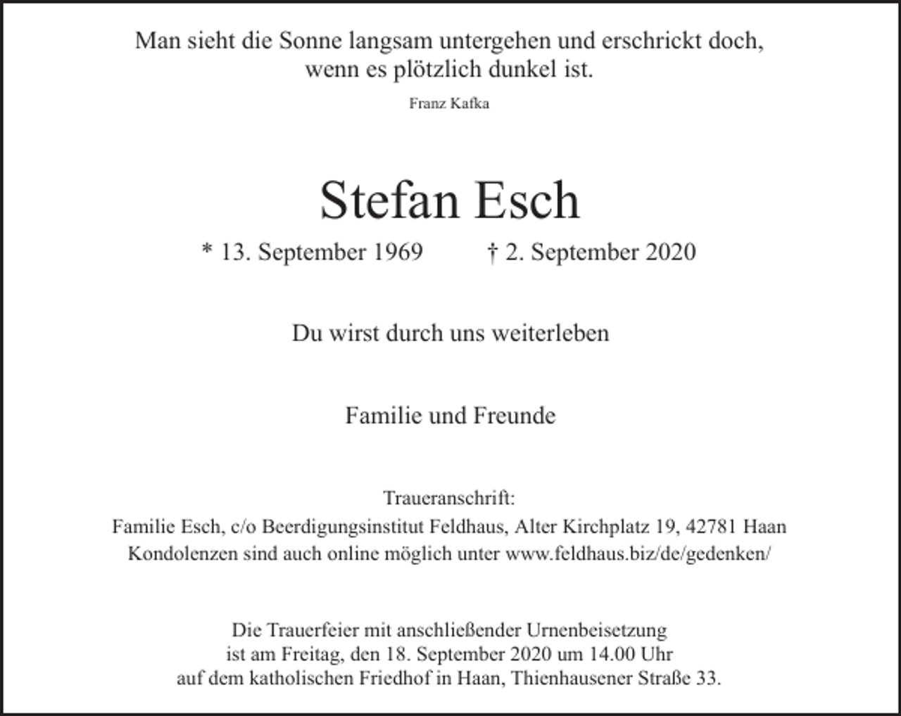 <p>Man sieht die Sonne langsam untergehen und erschrickt doch,<br />wenn es plötzlich dunkel ist.<br />Franz Kafka</p><p>Stefan Esch</p><p>* 13. September 1969</p><p>† 2. September 2020</p><p>Du wirst durch uns weiterleben<br />Familie und Freunde<br />Traueranschrift:<br />Familie Esch, c/o Beerdigungsinstitut Feldhaus, Alter Kirchplatz 19, 42781 Haan<br />Kondolenzen sind auch online möglich unter www.feldhaus.biz/de/gedenken/<br />Die Trauerfeier mit anschließender Urnenbeisetzung<br />ist am Freitag, den 18. September 2020 um 14.00 Uhr<br />auf dem katholischen Friedhof in Haan, Thienhausener Straße 33.</p>