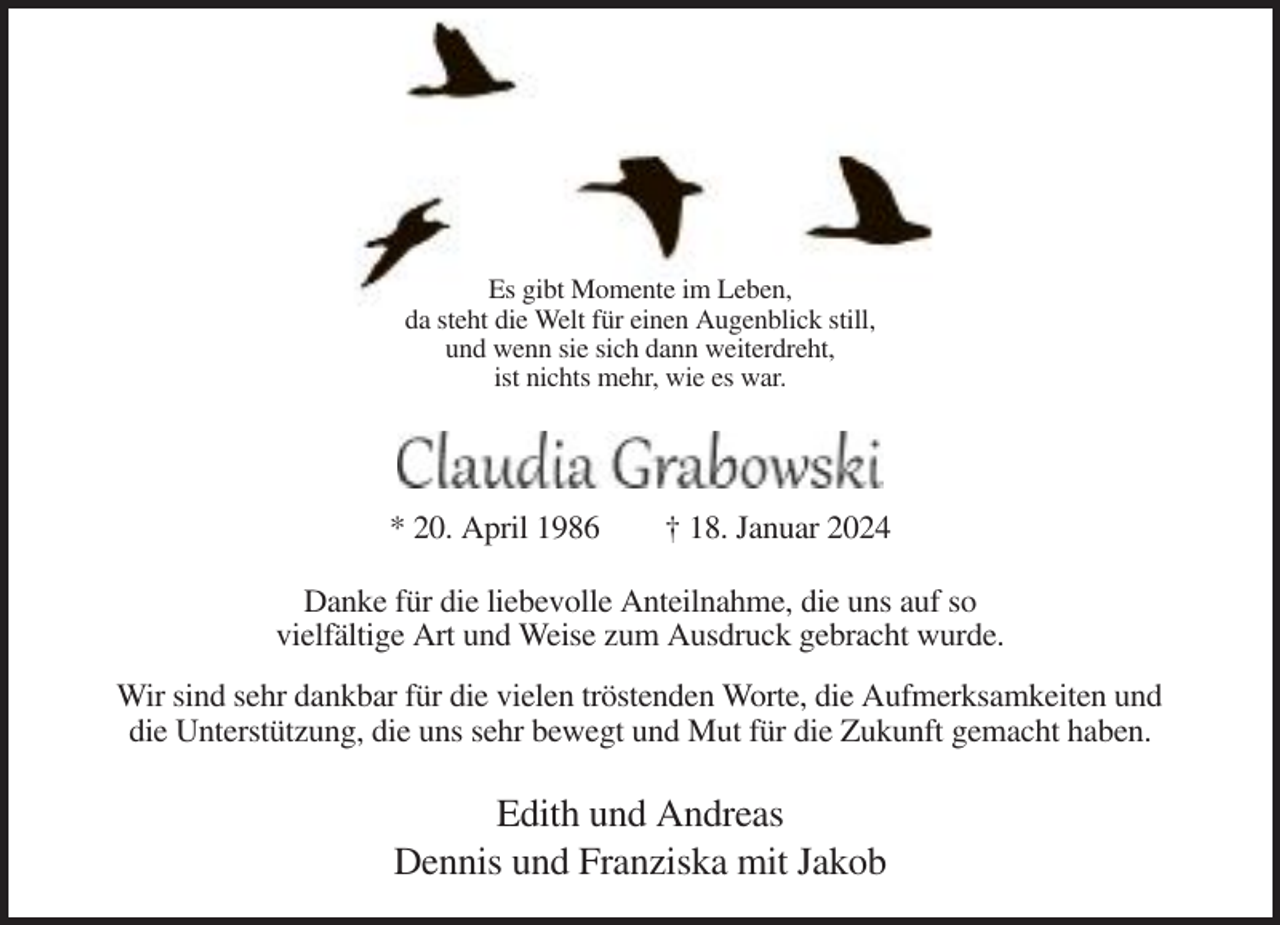 <p>Es gibt Momente im Leben,<br />da steht die Welt für einen Augenblick still,<br />und wenn sie sich dann weiterdreht,<br />ist nichts mehr, wie es war.</p><p>* 20. April 1986</p><p>† 18. Januar 2024</p><p>Danke für die liebevolle Anteilnahme, die uns auf so<br />vielfältige Art und Weise zum Ausdruck gebracht wurde.<br />Wir sind sehr dankbar für die vielen tröstenden Worte, die Aufmerksamkeiten und<br />die Unterstützung, die uns sehr bewegt und Mut für die Zukunft gemacht haben.</p><p>Edith und Andreas<br />Dennis und Franziska mit Jakob</p>