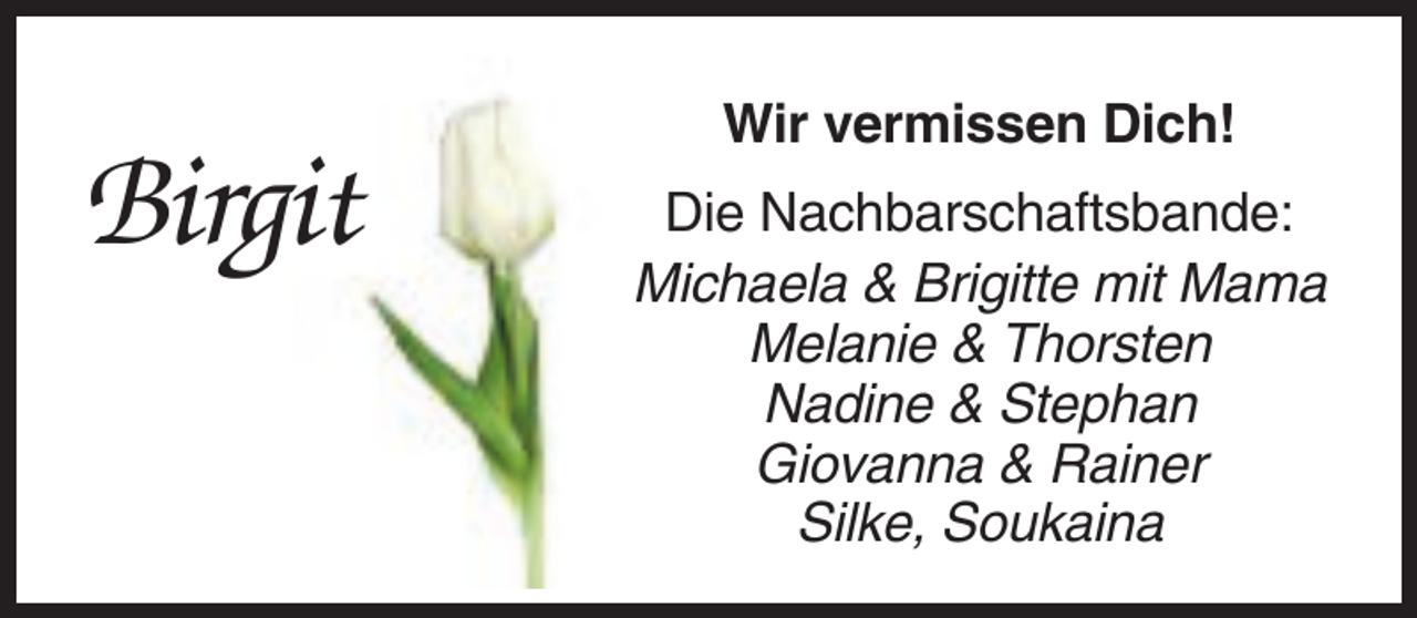 <p>Birgit</p><p>Wir vermissen Dich!<br />Die Nachbarschaftsbande:<br />Michaela &amp; Brigitte mit Mama<br />Melanie &amp; Thorsten<br />Nadine &amp; Stephan<br />Giovanna &amp; Rainer<br />Silke, Soukaina</p>