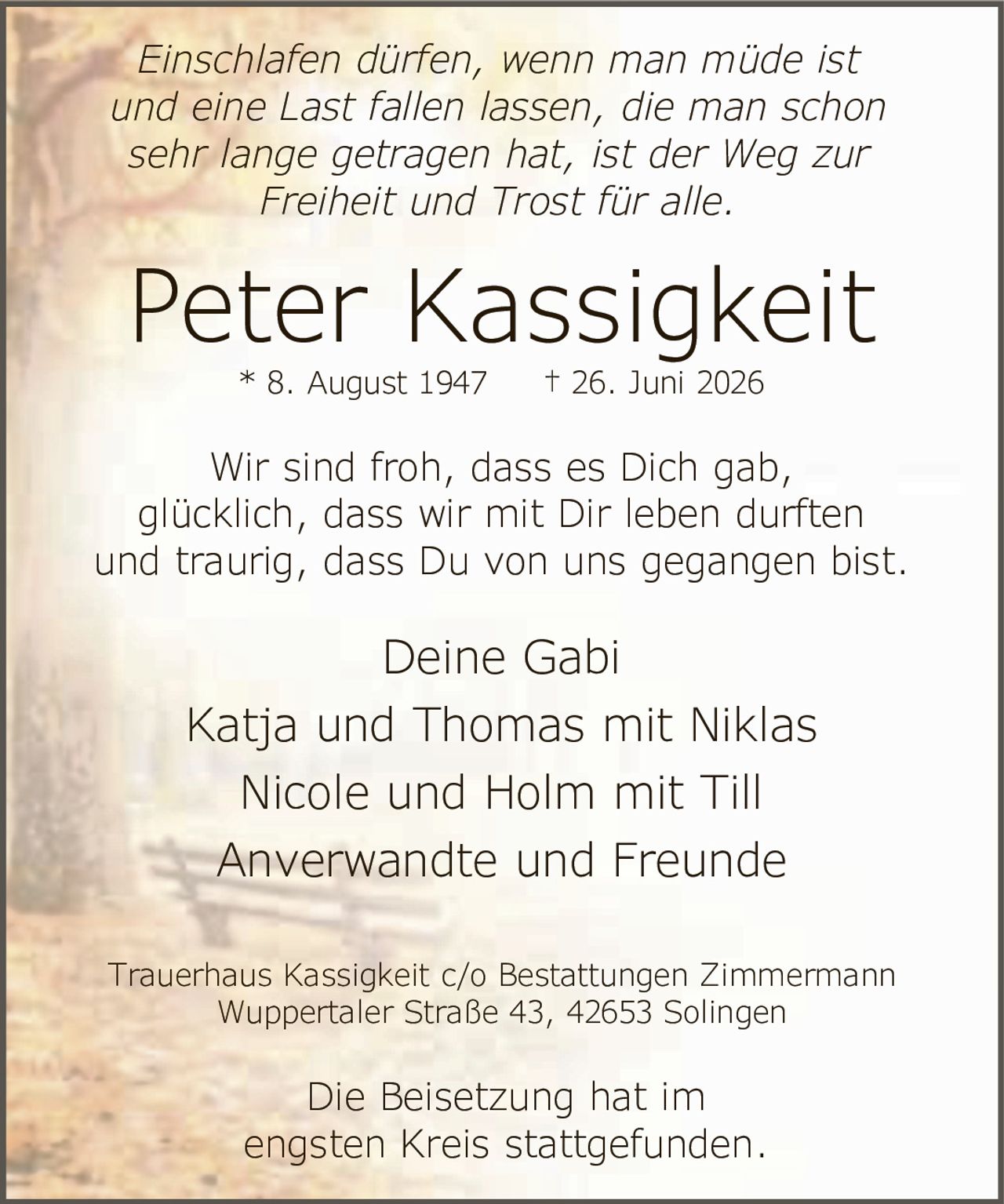 <p><i>Einschlafen dürfen, wenn man müde ist und eine Last fallen lassen, die man schon sehr lange getragen hat, ist der Weg zur Freiheit und Trost für alle.</i></p>

<p><strong>Peter Kassigkeit</strong><br>* 8. August 1947 † 26. Juni 2026</p>

<p>Wir sind froh, dass es Dich gab, glücklich, dass wir mit Dir leben durften und traurig, dass Du von uns gegangen bist.</p>

<p>Deine Gabi<br>Katja und Thomas mit Niklas<br>Nicole und Holm mit Till<br>Anverwandte und Freunde</p>

<p>Trauerhaus Kassigkeit c/o Bestattungen Zimmermann<br>Wuppertaler Straße 43, 42653 Solingen</p>

<p>Die Beisetzung hat im engsten Kreis stattgefunden.</p>