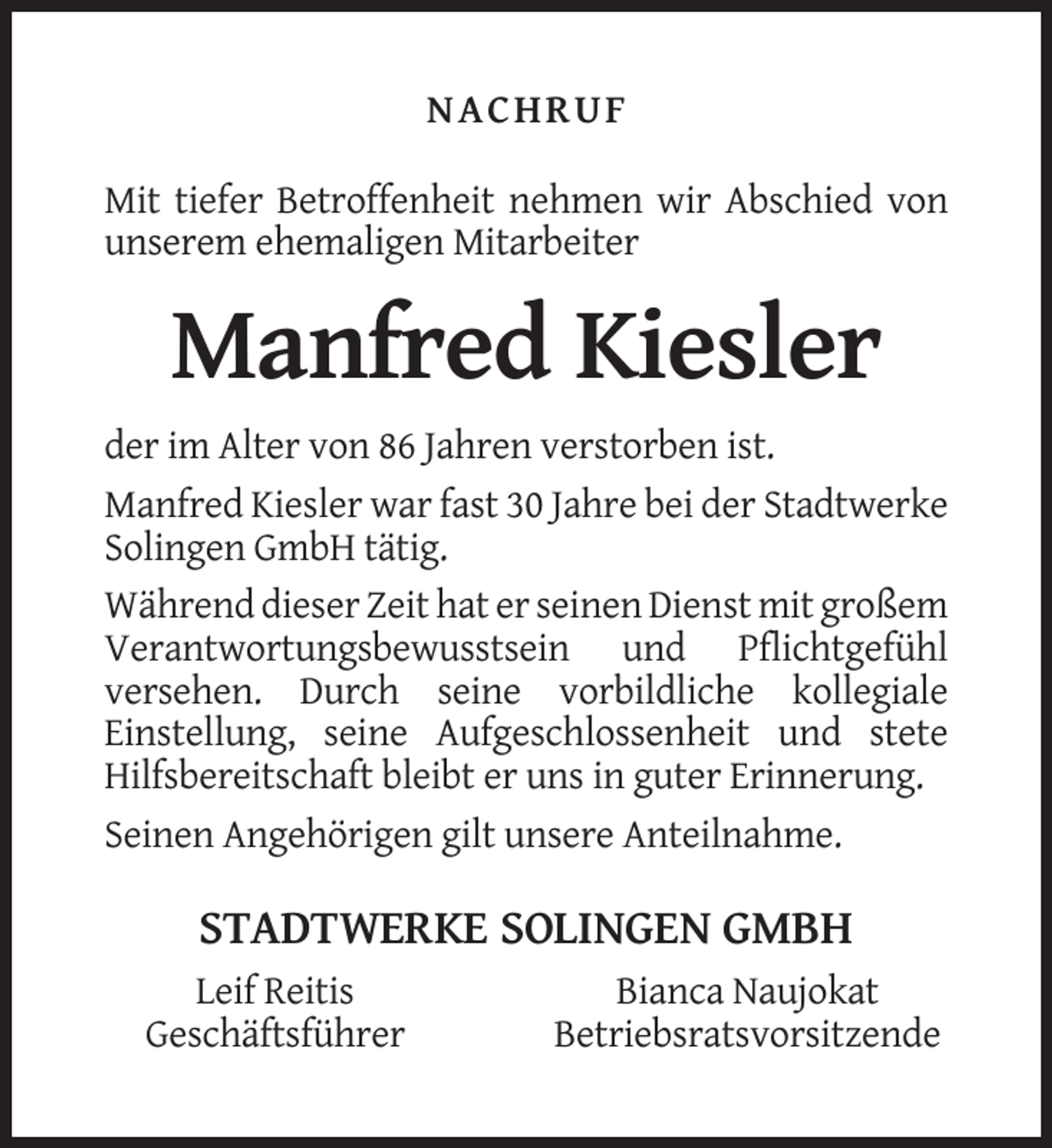 <p>NACHRUF<br />Mit tiefer Betroffenheit nehmen wir Abschied von<br />unserem ehemaligen Mitarbeiter</p><p>Manfred Kiesler<br />der im Alter von 86 Jahren verstorben ist.<br />Manfred Kiesler war fast 30 Jahre bei der Stadtwerke<br />Solingen GmbH tätig.<br />Während dieser Zeit hat er seinen Dienst mit großem<br />Verantwortungsbewusstsein und Pflichtgefühl<br />versehen. Durch seine vorbildliche kollegiale<br />Einstellung, seine Aufgeschlossenheit und stete<br />Hilfsbereitschaft bleibt er uns in guter Erinnerung.<br />Seinen Angehörigen gilt unsere Anteilnahme.</p><p>STADTWERKE SOLINGEN GMBH<br />Leif Reitis<br />Geschäftsführer</p><p>Bianca Naujokat<br />Betriebsratsvorsitzende</p>