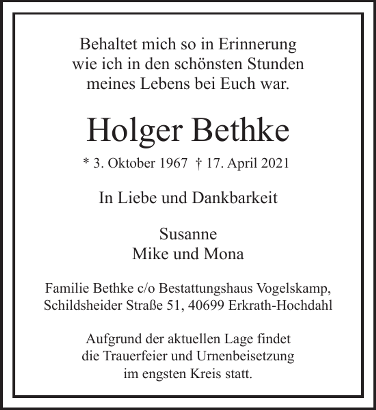 <p>Behaltet mich so in Erinnerung<br />wie ich in den schönsten Stunden<br />meines Lebens bei Euch war.</p><p>Holger Bethke<br />* 3. Oktober 1967 † 17. April 2021</p><p>In Liebe und Dankbarkeit<br />Susanne<br />Mike und Mona<br />Familie Bethke c/o Bestattungshaus Vogelskamp,<br />Schildsheider Straße 51, 40699 Erkrath-Hochdahl<br />Aufgrund der aktuellen Lage findet<br />die Trauerfeier und Urnenbeisetzung<br />im engsten Kreis statt.</p>