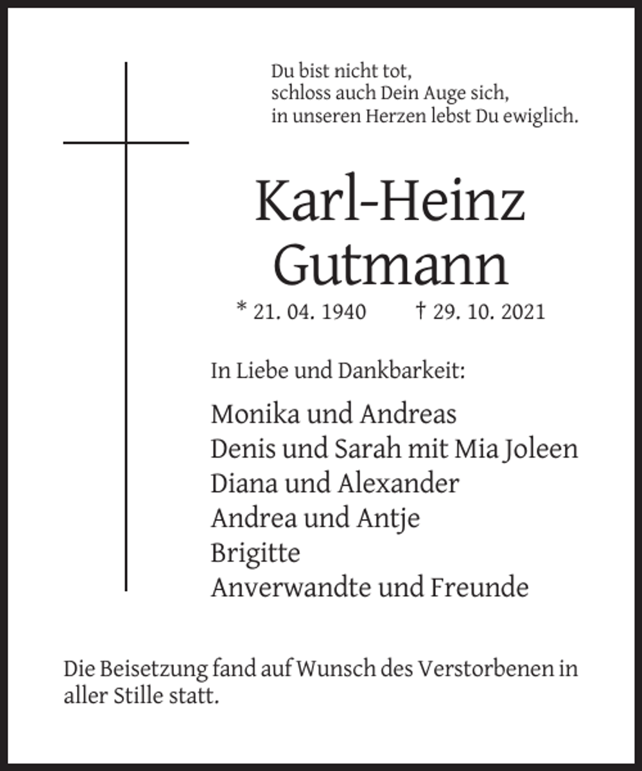 <p>Du bist nicht tot,<br />schloss auch Dein Auge sich,<br />in unseren Herzen lebst Du ewiglich.</p><p>Karl-Heinz<br />Gutmann<br />* 21. 04. 1940</p><p>† 29. 10. 2021</p><p>In Liebe und Dankbarkeit:</p><p>Monika und Andreas<br />Denis und Sarah mit Mia Joleen<br />Diana und Alexander<br />Andrea und Antje<br />Brigitte<br />Anverwandte und Freunde<br />Die Beisetzung fand auf Wunsch des Verstorbenen in<br />aller Stille statt.</p>