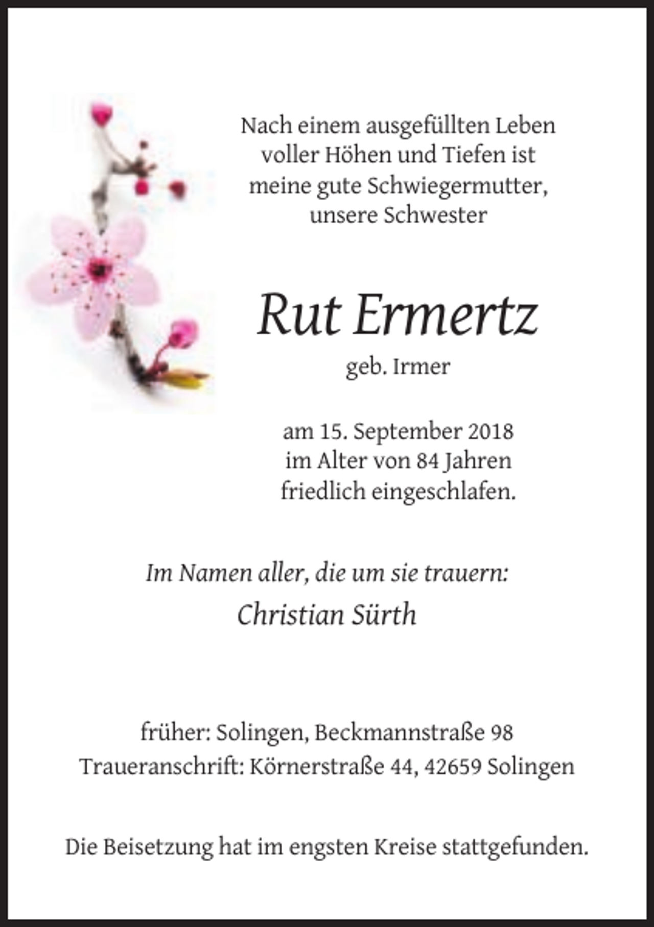 <p>Nach einem ausgefüllten Leben<br />voller Höhen und Tiefen ist<br />meine gute Schwiegermutter,<br />unsere Schwester</p><p>Rut Ermertz<br />geb. Irmer<br />am 15. September 2018<br />im Alter von 84 Jahren<br />friedlich eingeschlafen.</p><p>Im Namen aller, die um sie trauern:</p><p>Christian Sürth</p><p>früher: Solingen, Beckmannstraße 98<br />Traueranschrift: Körnerstraße 44, 42659 Solingen</p><p>Die Beisetzung hat im engsten Kreise stattgefunden.</p>