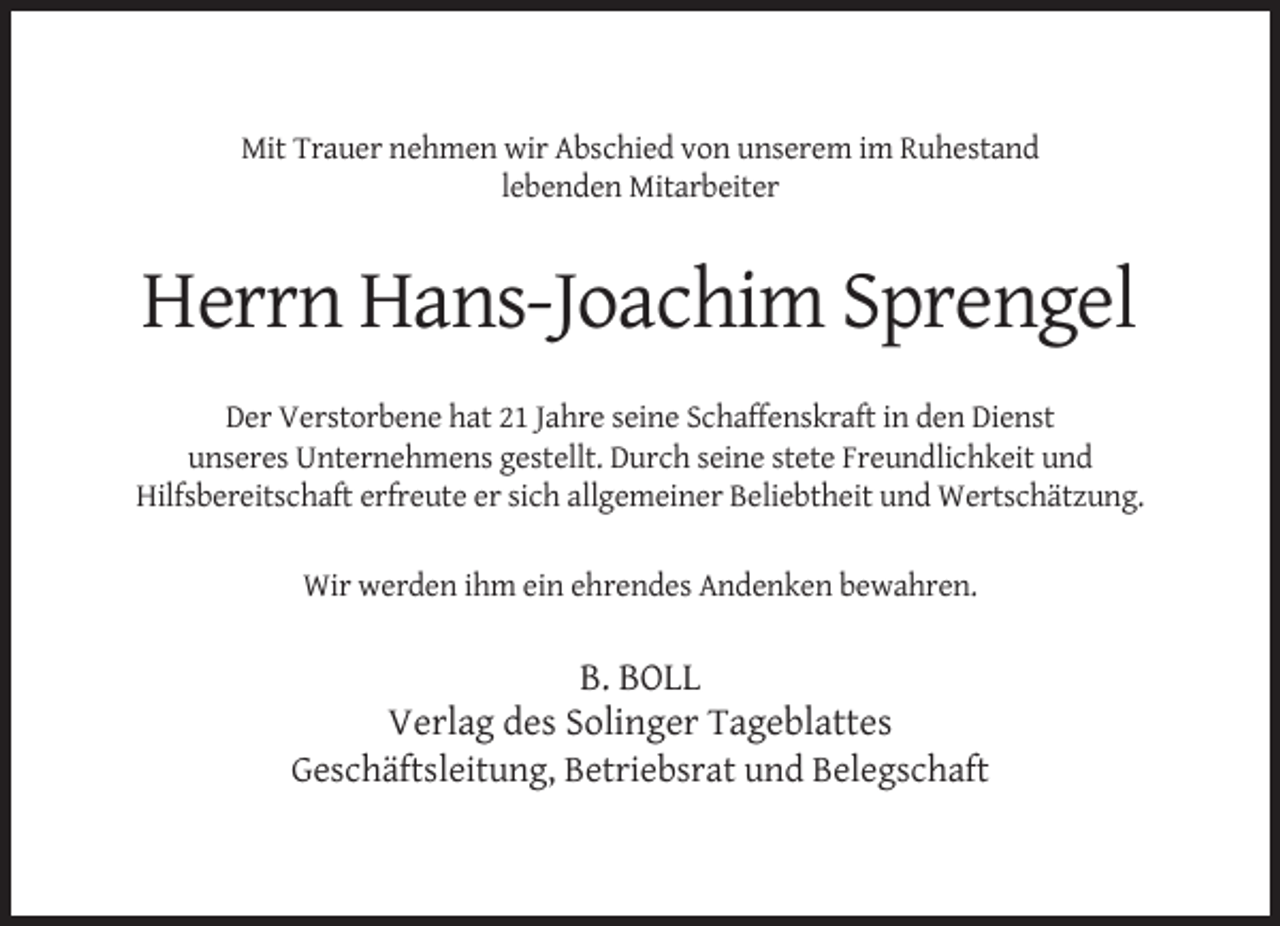 <p>Mit Trauer nehmen wir Abschied von unserem im Ruhestand<br />lebenden Mitarbeiter</p><p>Herrn Hans-Joachim Sprengel<br />Der Verstorbene hat 21 Jahre seine Schaffenskraft in den Dienst<br />unseres Unternehmens gestellt. Durch seine stete Freundlichkeit und<br />Hilfsbereitschaft erfreute er sich allgemeiner Beliebtheit und Wertschätzung.<br />Wir werden ihm ein ehrendes Andenken bewahren.</p><p>B. BOLL<br />Verlag des Solinger Tageblattes<br />Geschäftsleitung, Betriebsrat und Belegschaft</p>