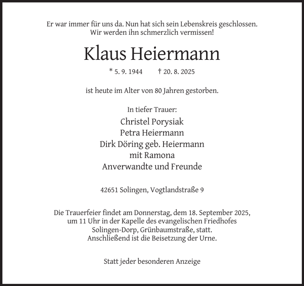 <p>Er war immer für uns da. Nun hat sich sein Lebenskreis geschlossen.<br />Wir werden ihn schmerzlich vermissen!</p><p>Klaus Heiermann<br />* 5. 9. 1944</p><p>† 20. 8. 2025</p><p>ist heute im Alter von 80 Jahren gestorben.<br />In tiefer Trauer:</p><p>Christel Porysiak<br />Petra Heiermann<br />Dirk Döring geb. Heiermann<br />mit Ramona<br />Anverwandte und Freunde<br />42651 Solingen, Vogtlandstraße 9</p><p>Die Trauerfeier findet am Donnerstag, dem 18. September 2025,<br />um 11 Uhr in der Kapelle des evangelischen Friedhofes<br />Solingen-Dorp, Grünbaumstraße, statt.<br />Anschließend ist die Beisetzung der Urne.</p><p>Statt jeder besonderen Anzeige</p>