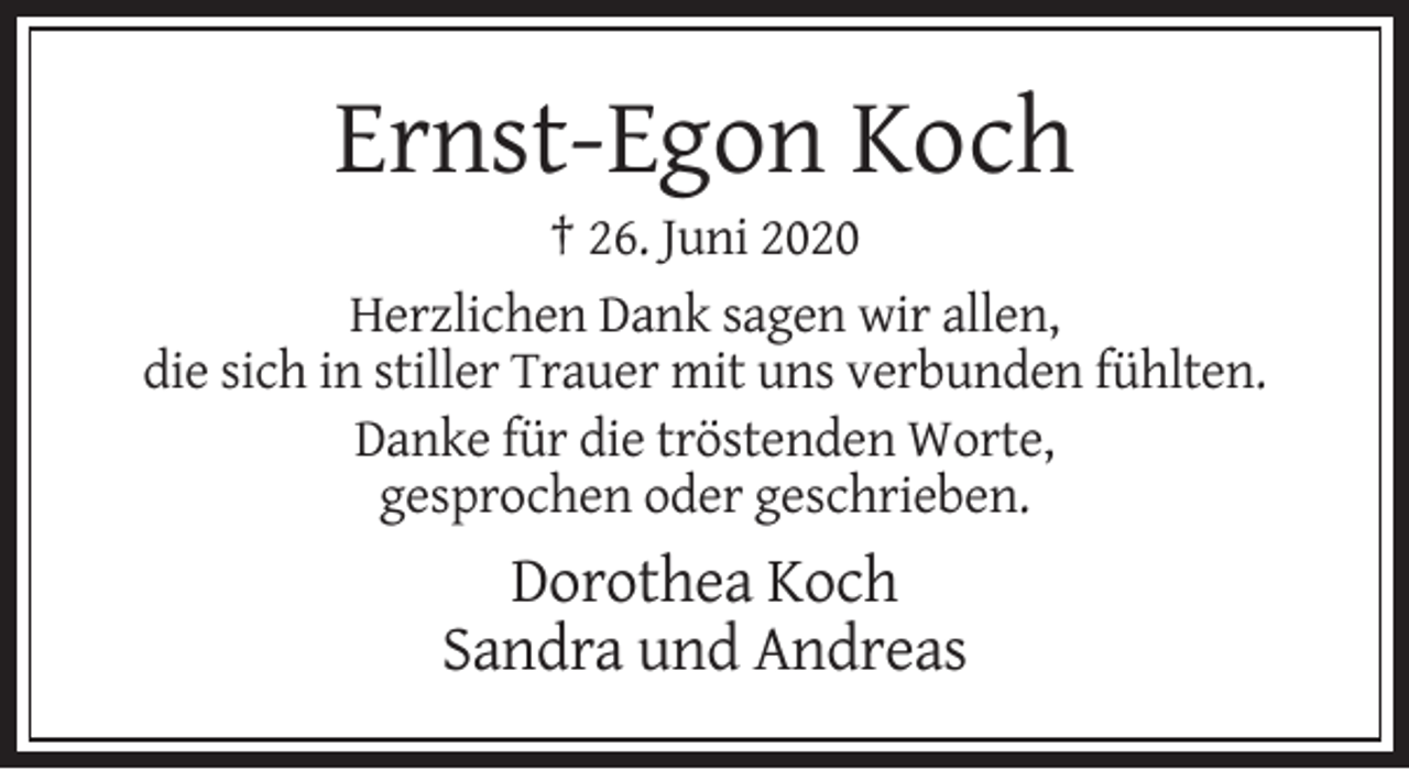 <p>Ernst-Egon Koch<br />† 26. Juni 2020<br />Herzlichen Dank sagen wir allen,<br />die sich in stiller Trauer mit uns verbunden fühlten.<br />Danke für die tröstenden Worte,<br />gesprochen oder geschrieben.</p><p>Dorothea Koch<br />Sandra und Andreas</p>