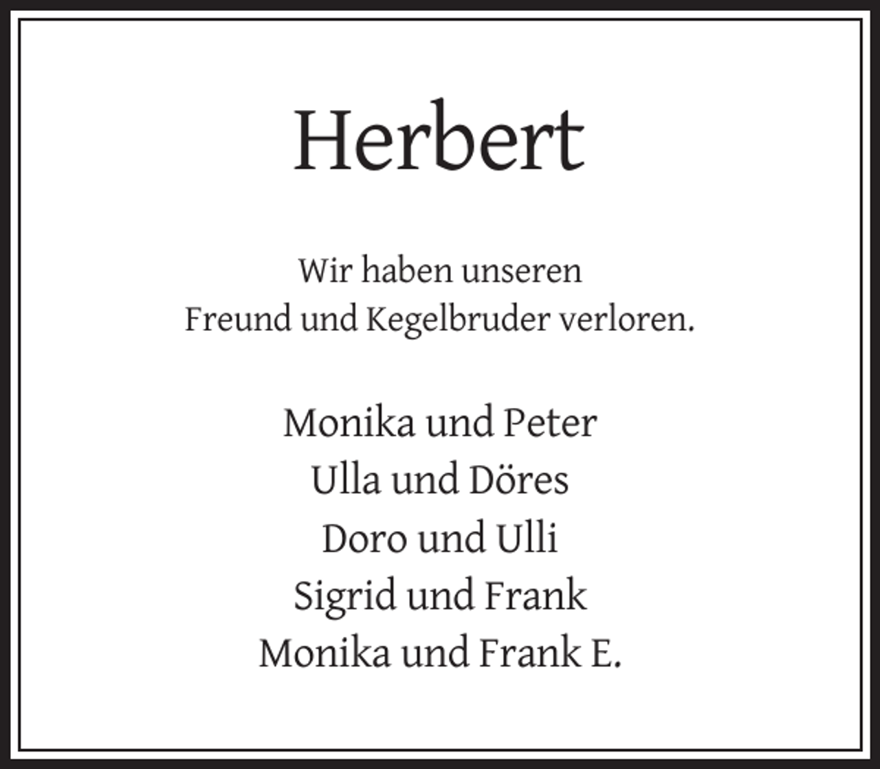 <p>Herbert<br />Wir haben unseren<br />Freund und Kegelbruder verloren.</p><p>Monika und Peter<br />Ulla und Döres<br />Doro und Ulli<br />Sigrid und Frank<br />Monika und Frank E.</p>