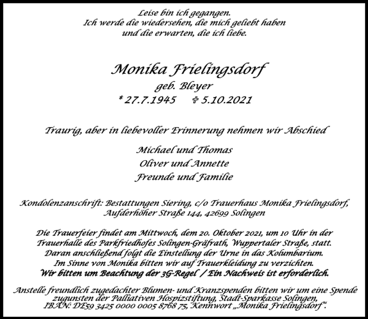 <p>Leise bin ich gegangen.<br />Ich werde die wiedersehen, die mich geliebt haben<br />und die erwarten, die ich liebe.</p><p>Monika Frielingsdorf<br />geb. Bleyer<br />* 27.7.1945<br />U 5.10.2021<br />Traurig, aber in liebevoller Erinnerung nehmen wir Abschied<br />Michael und Thomas<br />Oliver und Annette<br />Freunde und Familie<br />Kondolenzanschrift: Bestattungen Siering, c/o Trauerhaus Monika Frielingsdorf,<br />Aufderhöher Straße 144, 42699 Solingen</p><p>Wir bitten um Beachtung der 3G-Regel / Ein Nachweis ist erforderlich.<br />Anstelle freundlich zugedachter Blumen- und Kranzspenden bitten wir um eine Spende<br />zugunsten der Palliativen Hospizstiftung, Stadt-Sparkasse Solingen,<br />IBAN: DE59 3425 05 8768 75, Kennwort „Monika Frielingsdorf“.</p>