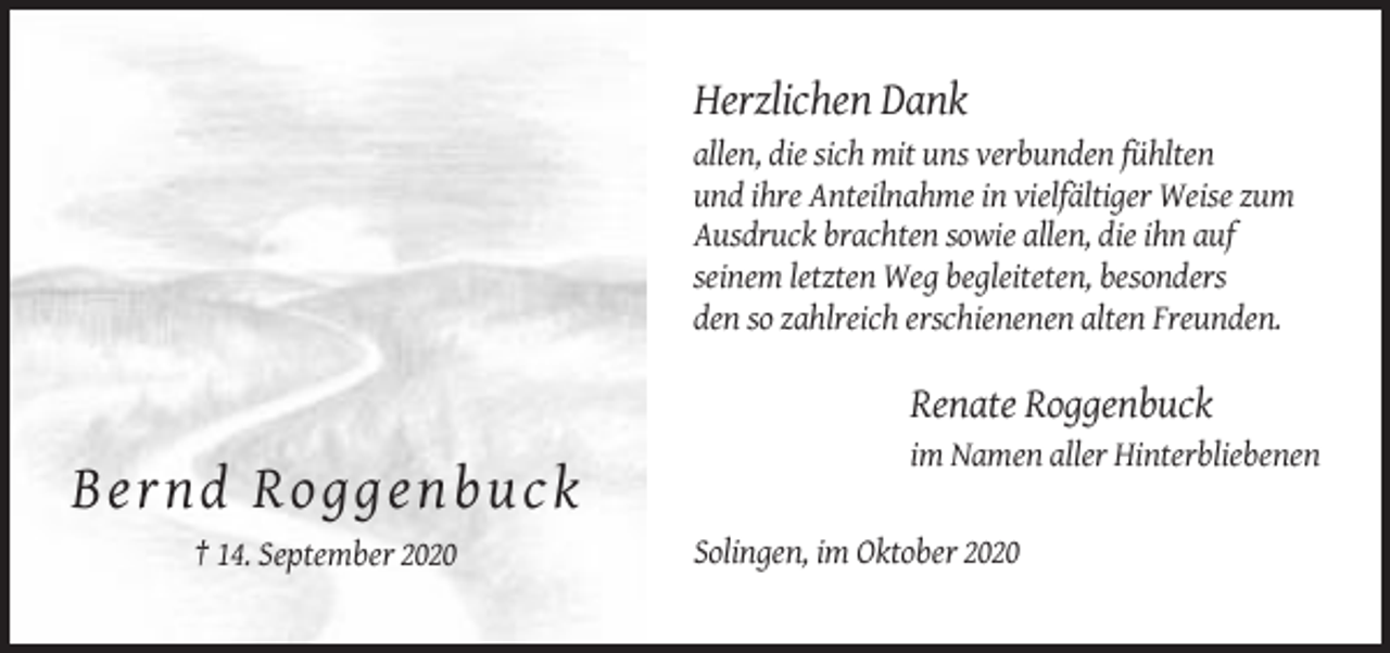 <p>Herzlichen Dank<br />allen, die sich mit uns verbunden fühlten<br />und ihre Anteilnahme in vielfältiger Weise zum<br />Ausdruck brachten sowie allen, die ihn auf<br />seinem letzten Weg begleiteten, besonders<br />den so zahlreich erschienenen alten Freunden.</p><p>Renate Roggenbuck<br />im Namen aller Hinterbliebenen</p><p>Ber n d R o g g e n b uck<br />† 14. September 2020</p><p>Solingen, im Oktober 2020</p>