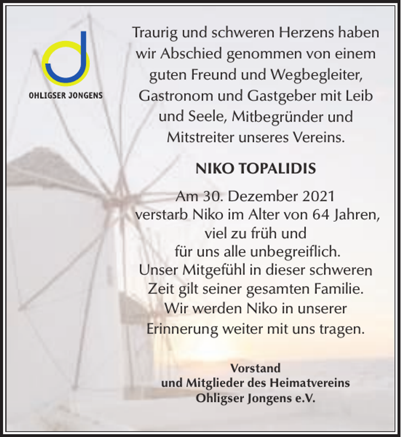 <p>Traurig und schweren Herzens haben<br />wir Abschied genommen von einem<br />guten Freund und Wegbegleiter,<br />Gastronom und Gastgeber mit Leib<br />und Seele, Mitbegründer und<br />Mitstreiter unseres Vereins.<br />NIKO TOPALIDIS<br />Am 30. Dezember 2021<br />verstarb Niko im Alter von 64 Jahren,<br />viel zu früh und<br />für uns alle unbegreiflich.<br />Unser Mitgefühl in dieser schweren<br />Zeit gilt seiner gesamten Familie.<br />Wir werden Niko in unserer<br />Erinnerung weiter mit uns tragen.<br />Vorstand<br />und Mitglieder des Heimatvereins<br />Ohligser Jongens e.V.</p>