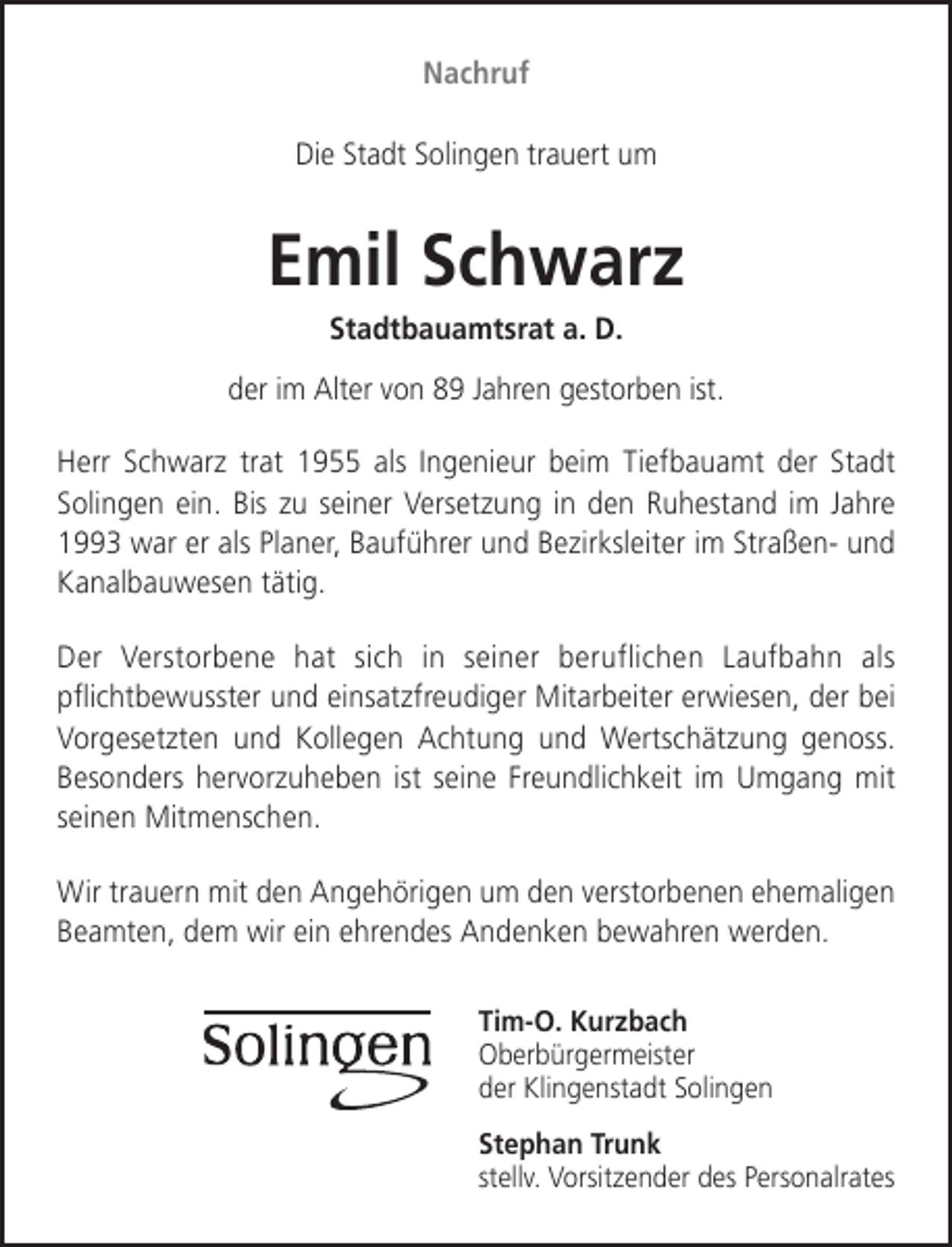 <p>Nachruf<br />Die Stadt Solingen trauert um</p><p>Emil Schwarz<br />Stadtbauamtsrat a. D.</p><p>der im Alter von 89 Jahren gestorben ist.<br />Herr Schwarz trat 1955 als Ingenieur beim Tiefbauamt der Stadt<br />Solingen ein. Bis zu seiner Versetzung in den Ruhestand im Jahre<br />1993 war er als Planer, Bauführer und Bezirksleiter im Straßen- und<br />Kanalbauwesen tätig.<br />Der Verstorbene hat sich in seiner beruflichen Laufbahn als<br />pﬂichtbewusster und einsatzfreudiger Mitarbeiter erwiesen, der bei<br />Vorgesetzten und Kollegen Achtung und Wertschätzung genoss.<br />Besonders hervorzuheben ist seine Freundlichkeit im Umgang mit<br />seinen Mitmenschen.<br />Wir trauern mit den Angehörigen um den verstorbenen ehemaligen<br />Beamten, dem wir ein ehrendes Andenken bewahren werden.<br />Tim-O. Kurzbach<br />Oberbürgermeister<br />der Klingenstadt Solingen<br />Stephan Trunk<br />stellv. Vorsitzender des Personalrates</p>