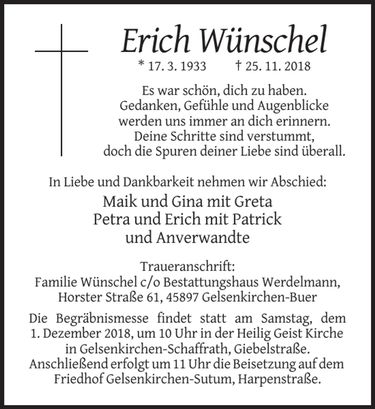 <p>Erich Wünschel<br />* 17. 3. 1933</p><p>† 25. 11. 2018</p><p>Es war schön, dich zu haben.<br />Gedanken, Gefühle und Augenblicke<br />werden uns immer an dich erinnern.<br />Deine Schritte sind verstummt,<br />doch die Spuren deiner Liebe sind überall.<br />In Liebe und Dankbarkeit nehmen wir Abschied:</p><p>Maik und Gina mit Greta<br />Petra und Erich mit Patrick<br />und Anverwandte<br />Traueranschrift:<br />Familie Wünschel c/o Bestattungshaus Werdelmann,<br />Horster Straße 61, 45897 Gelsenkirchen-Buer<br />Die Begräbnismesse findet statt am Samstag, dem<br />1. Dezember 2018, um 10 Uhr in der Heilig Geist Kirche<br />in Gelsenkirchen-Schaffrath, Giebelstraße.<br />Anschließend erfolgt um 11 Uhr die Beisetzung auf dem<br />Friedhof Gelsenkirchen-Sutum, Harpenstraße.</p>
