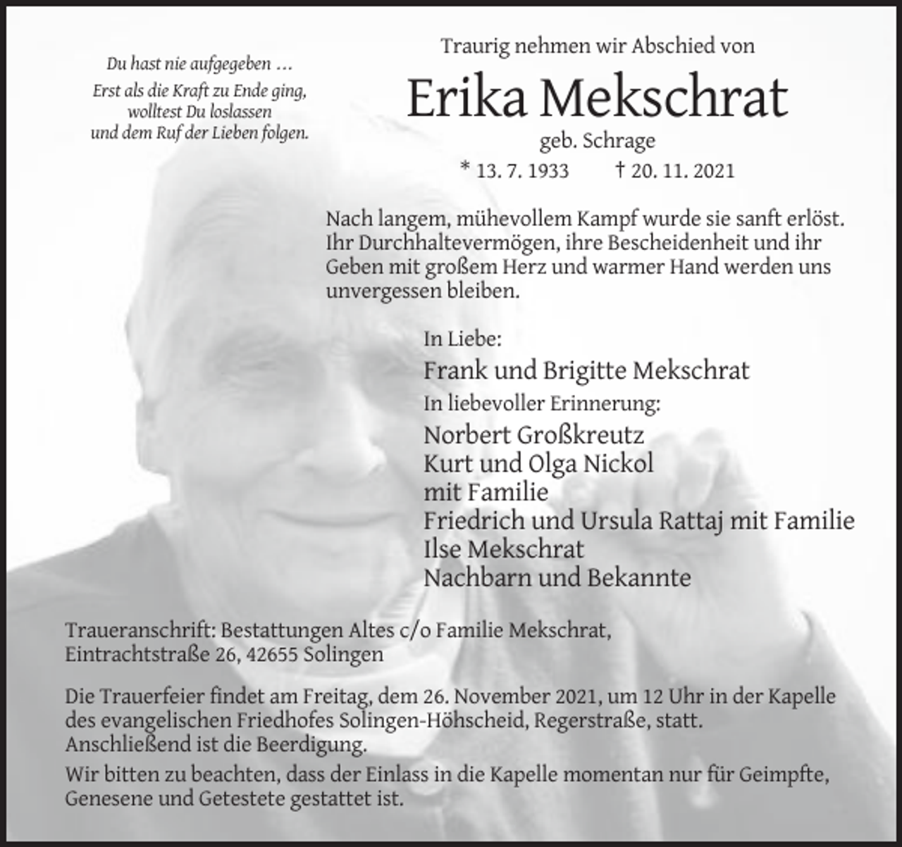 <p>Traurig nehmen wir Abschied von<br />Du hast nie aufgegeben ...<br />Erst als die Kraft zu Ende ging,<br />wolltest Du loslassen<br />und dem Ruf der Lieben folgen.</p><p>Erika Mekschrat<br />geb. Schrage<br />* 13. 7. 1933<br />† 20. 11. 2021<br />Nach langem, mühevollem Kampf wurde sie sanft erlöst.<br />Ihr Durchhaltevermögen, ihre Bescheidenheit und ihr<br />Geben mit großem Herz und warmer Hand werden uns<br />unvergessen bleiben.<br />In Liebe:</p><p>Frank und Brigitte Mekschrat<br />In liebevoller Erinnerung:</p><p>Norbert Großkreutz<br />Kurt und Olga Nickol<br />mit Familie<br />Friedrich und Ursula Rattaj mit Familie<br />Ilse Mekschrat<br />Nachbarn und Bekannte<br />Traueranschrift: Bestattungen Altes c/o Familie Mekschrat,<br />Eintrachtstraße 26, 42655 Solingen<br />Die Trauerfeier findet am Freitag, dem 26. November 2021, um 12 Uhr in der Kapelle<br />des evangelischen Friedhofes Solingen-Höhscheid, Regerstraße, statt.<br />Anschließend ist die Beerdigung.<br />Wir bitten zu beachten, dass der Einlass in die Kapelle momentan nur für Geimpfte,<br />Genesene und Getestete gestattet ist.</p>
