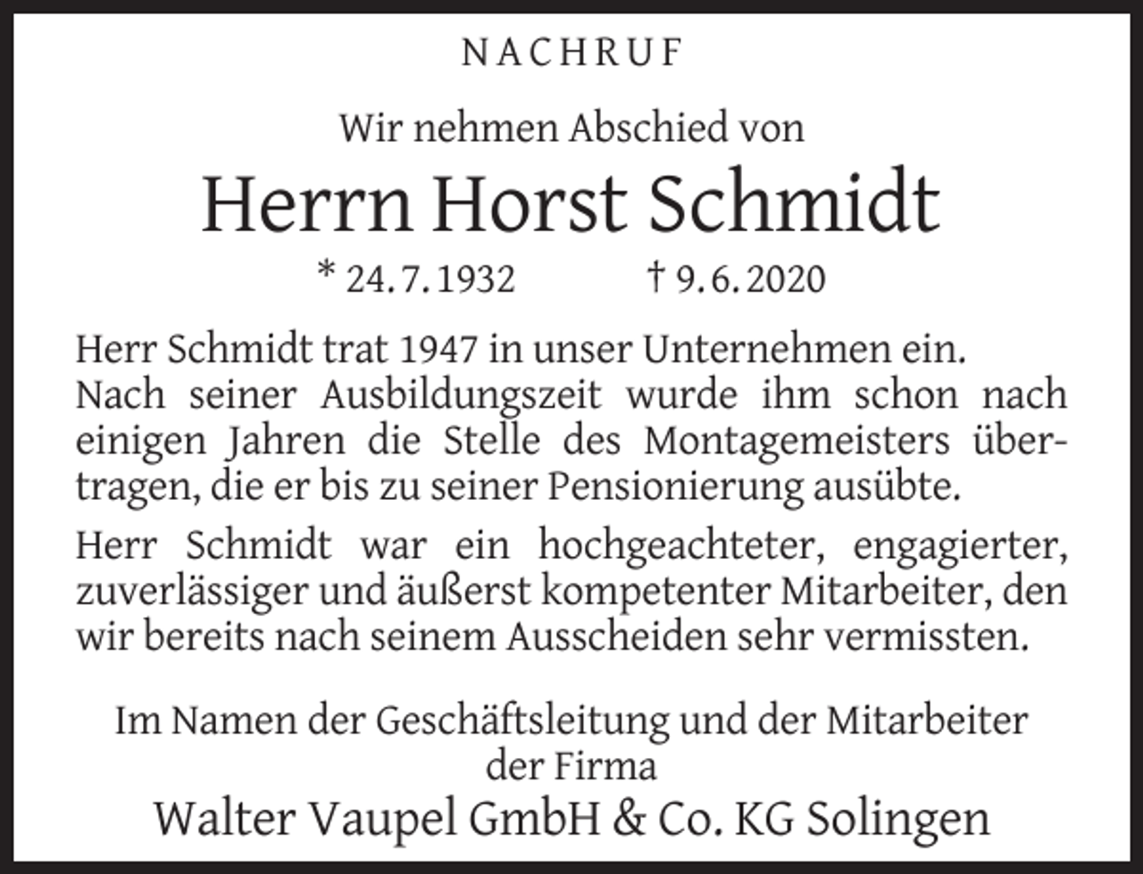 <p>NACHRUF<br />Wir nehmen Abschied von</p><p>Herrn Horst Schmidt<br />* 24. 7. 1932</p><p>† 9. 6. 2020</p><p>Herr Schmidt trat 1947 in unser Unternehmen ein.<br />Nach seiner Ausbildungszeit wurde ihm schon nach<br />einigen Jahren die Stelle des Montagemeisters übertragen, die er bis zu seiner Pensionierung ausübte.<br />Herr Schmidt war ein hochgeachteter, engagierter,<br />zuverlässiger und äußerst kompetenter Mitarbeiter, den<br />wir bereits nach seinem Ausscheiden sehr vermissten.<br />Im Namen der Geschäftsleitung und der Mitarbeiter<br />der Firma</p><p>Walter Vaupel GmbH &amp; Co. KG Solingen</p>