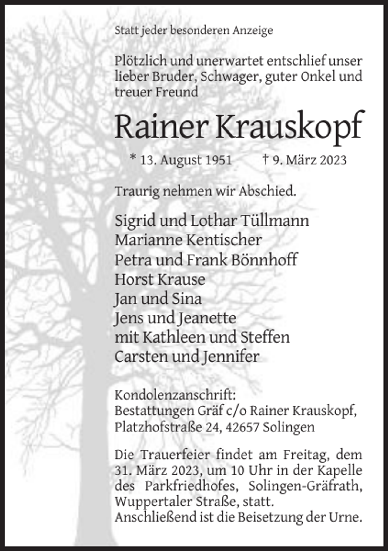 <p>Statt jeder besonderen Anzeige</p><p>Plötzlich und unerwartet entschlief unser<br />lieber Bruder, Schwager, guter Onkel und<br />treuer Freund</p><p>Rainer Krauskopf<br />* 13. August 1951</p><p>† 9. März 2023</p><p>Traurig nehmen wir Abschied.</p><p>Sigrid und Lothar Tüllmann<br />Marianne Kentischer<br />Petra und Frank Bönnhoff<br />Horst Krause<br />Jan und Sina<br />Jens und Jeanette<br />mit Kathleen und Steffen<br />Carsten und Jennifer<br />Kondolenzanschrift:<br />Bestattungen Gräf c/o Rainer Krauskopf,<br />Platzhofstraße 24, 42657 Solingen<br />Die Trauerfeier findet am Freitag, dem<br />31. März 2023, um 10 Uhr in der Kapelle<br />des Parkfriedhofes, Solingen-Gräfrath,<br />Wuppertaler Straße, statt.<br />Anschließend ist die Beisetzung der Urne.</p>