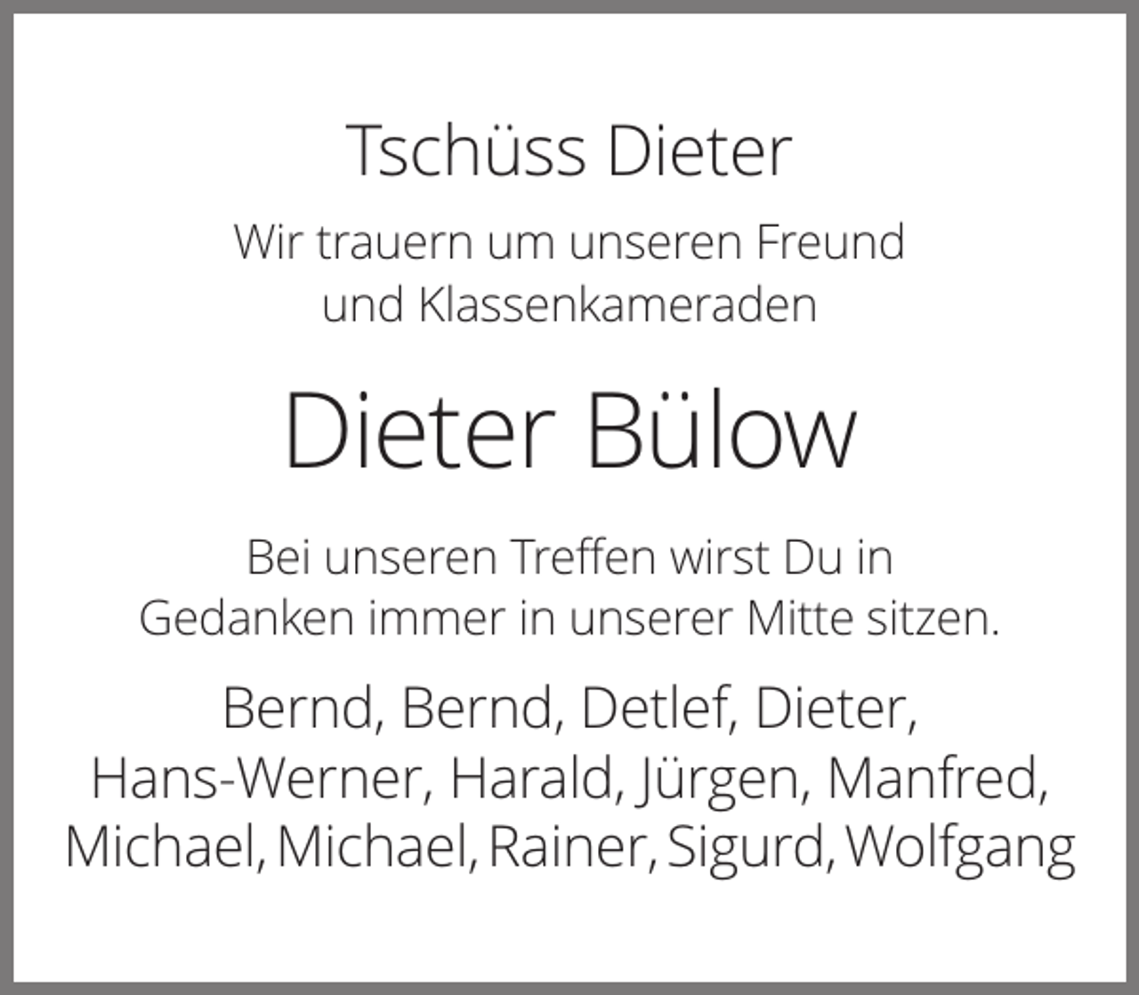 <p>Tschüss Dieter<br />Wir trauern um unseren Freund<br />und Klassenkameraden</p><p>Dieter Bülow<br />Bei unseren Treffen wirst Du in<br />Gedanken immer in unserer Mitte sitzen.</p><p>Bernd, Bernd, Detlef, Dieter,<br />Hans-Werner, Harald, Jürgen, Manfred,<br />Michael, Michael, Rainer, Sigurd, Wolfgang</p>
