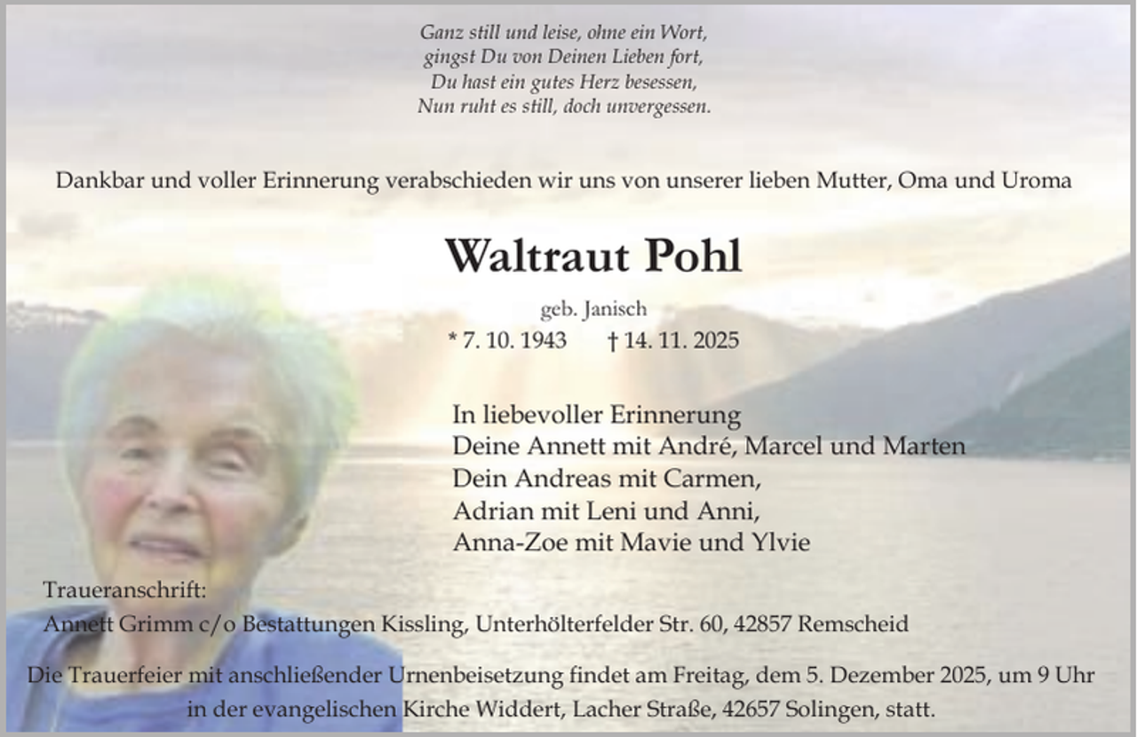 <p>Ganz still und leise, ohne ein Wort,<br />gingst Du von Deinen Lieben fort,<br />Du hast ein gutes Herz besessen,<br />Nun ruht es still, doch unvergessen.</p><p>Dankbar und voller Erinnerung verabschieden wir uns von unserer lieben Mutter, Oma und Uroma</p><p>Waltraut Pohl<br />geb. Janisch<br />* 7. 10. 1943<br />† 14. 11. 2025</p><p>In liebevoller Erinnerung<br />Deine Annett mit André, Marcel und Marten<br />Dein Andreas mit Carmen,<br />Adrian mit Leni und Anni,<br />Anna-Zoe mit Mavie und Ylvie<br />Traueranschrift:<br />Annett Grimm c/o Bestattungen Kissling, Unterhölterfelder Str. 60, 42857 Remscheid<br />Die Trauerfeier mit anschließender Urnenbeisetzung findet am Freitag, dem 5. Dezember 2025, um 9 Uhr<br />in der evangelischen Kirche Widdert, Lacher Straße, 42657 Solingen, statt.</p>