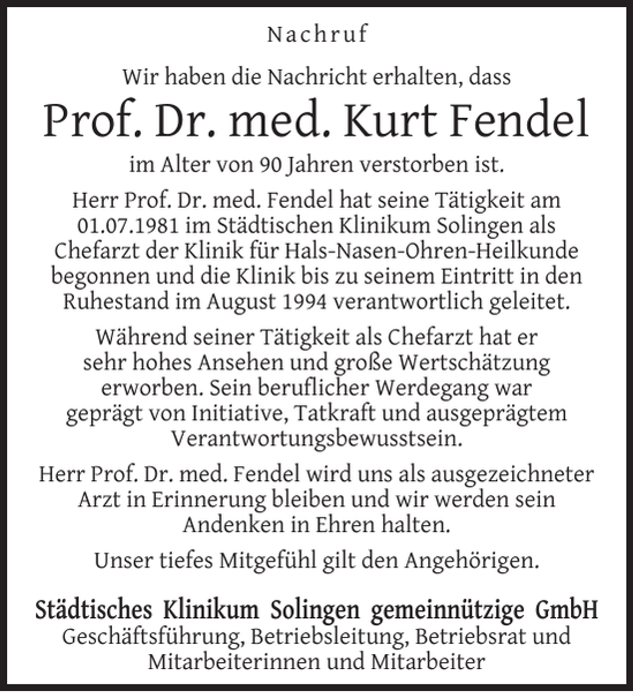 <p>Nachruf<br />Wir haben die Nachricht erhalten, dass</p><p>Prof. Dr. med. Kurt Fendel</p><p>im Alter von 90 Jahren verstorben ist.<br />Herr Prof. Dr. med. Fendel hat seine Tätigkeit am<br />01.07.1981 im Städtischen Klinikum Solingen als<br />Chefarzt der Klinik für Hals-Nasen-Ohren-Heilkunde<br />begonnen und die Klinik bis zu seinem Eintritt in den<br />Ruhestand im August 1994 verantwortlich geleitet.<br />Während seiner Tätigkeit als Chefarzt hat er<br />sehr hohes Ansehen und große Wertschätzung<br />erworben. Sein beruﬂicher Werdegang war<br />geprägt von Initiative, Tatkraft und ausgeprägtem<br />Verantwortungsbewusstsein.<br />Herr Prof. Dr. med. Fendel wird uns als ausgezeichneter<br />Arzt in Erinnerung bleiben und wir werden sein<br />Andenken in Ehren halten.<br />Unser tiefes Mitgefühl gilt den Angehörigen.</p><p>Städtisches Klinikum Solingen gemeinnützige GmbH<br />Geschäftsführung, Betriebsleitung, Betriebsrat und<br />Mitarbeiterinnen und Mitarbeiter</p>
