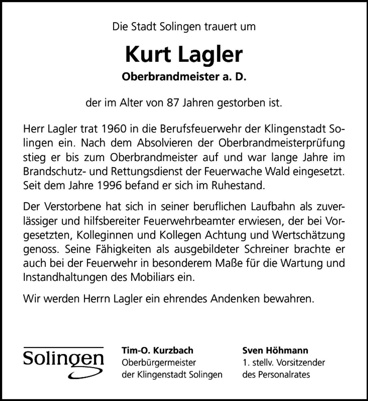 <p>Die Stadt Solingen trauert um</p><p>Kurt Lagler</p><p>Oberbrandmeister a. D.<br />der im Alter von 87 Jahren gestorben ist.<br />Herr Lagler trat 1960 in die Berufsfeuerwehr der Klingenstadt Solingen ein. Nach dem Absolvieren der Oberbrandmeisterprüfung<br />stieg er bis zum Oberbrandmeister auf und war lange Jahre im<br />Brandschutz- und Rettungsdienst der Feuerwache Wald eingesetzt.<br />Seit dem Jahre 1996 befand er sich im Ruhestand.<br />Der Verstorbene hat sich in seiner beruﬂichen Laufbahn als zuverlässiger und hilfsbereiter Feuerwehrbeamter erwiesen, der bei Vorgesetzten, Kolleginnen und Kollegen Achtung und Wertschätzung<br />genoss. Seine Fähigkeiten als ausgebildeter Schreiner brachte er<br />auch bei der Feuerwehr in besonderem Maße für die Wartung und<br />Instandhaltungen des Mobiliars ein.<br />Wir werden Herrn Lagler ein ehrendes Andenken bewahren.</p><p>Tim-O. Kurzbach<br />Oberbürgermeister<br />der Klingenstadt Solingen</p><p>Sven Höhmann<br />1. stellv. Vorsitzender<br />des Personalrates</p>