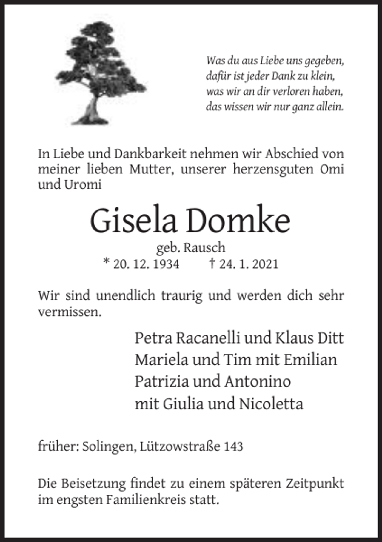 <p>Was du aus Liebe uns gegeben,<br />dafür ist jeder Dank zu klein,<br />was wir an dir verloren haben,<br />das wissen wir nur ganz allein.</p><p>In Liebe und Dankbarkeit nehmen wir Abschied von<br />meiner lieben Mutter, unserer herzensguten Omi<br />und Uromi</p><p>Gisela Domke<br />geb. Rausch<br />* 20. 12. 1934<br />† 24. 1. 2021<br />Wir sind unendlich traurig und werden dich sehr<br />vermissen.</p><p>Petra Racanelli und Klaus Ditt<br />Mariela und Tim mit Emilian<br />Patrizia und Antonino<br />mit Giulia und Nicoletta<br />früher: Solingen, Lützowstraße 143<br />Die Beisetzung findet zu einem späteren Zeitpunkt<br />im engsten Familienkreis statt.</p>