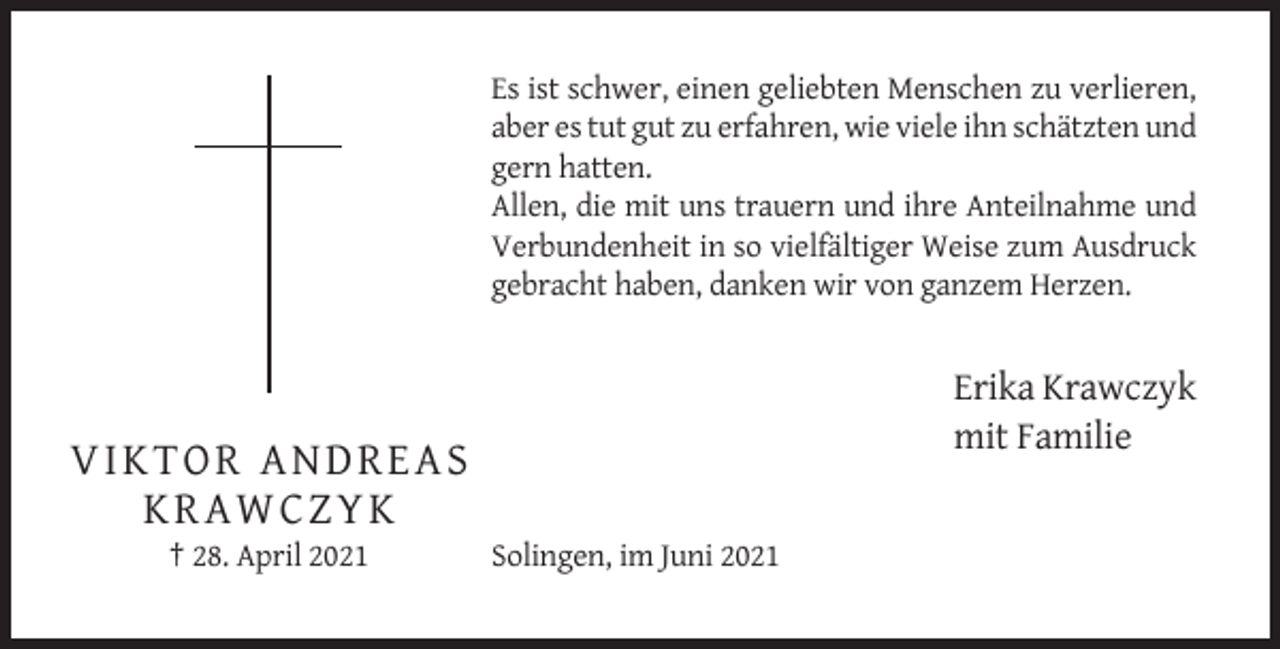 <p>Es ist schwer, einen geliebten Menschen zu verlieren,<br />aber es tut gut zu erfahren, wie viele ihn schätzten und<br />gern hatten.<br />Allen, die mit uns trauern und ihre Anteilnahme und<br />Verbundenheit in so vielfältiger Weise zum Ausdruck<br />gebracht haben, danken wir von ganzem Herzen.</p><p>Erika Krawczyk<br />mit Familie</p><p>VIKTO R A N D R EAS<br />KRA WCZYK<br />† 28. April 2021</p><p>Solingen, im Juni 2021</p>