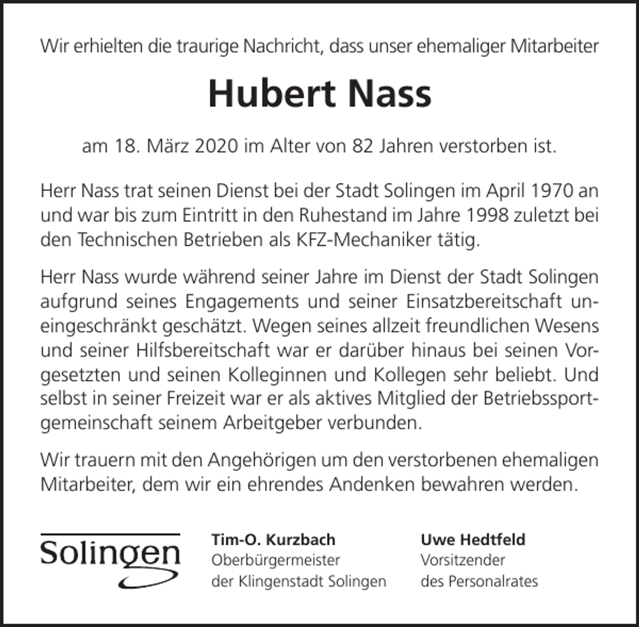 <p>Wir erhielten die traurige Nachricht, dass unser ehemaliger Mitarbeiter</p><p>Hubert Nass<br />am 18. März 2020 im Alter von 82 Jahren verstorben ist.<br />Herr Nass trat seinen Dienst bei der Stadt Solingen im April 1970 an<br />und war bis zum Eintritt in den Ruhestand im Jahre 1998 zuletzt bei<br />den Technischen Betrieben als KFZ-Mechaniker tätig.<br />Herr Nass wurde während seiner Jahre im Dienst der Stadt Solingen<br />aufgrund seines Engagements und seiner Einsatzbereitschaft uneingeschränkt geschätzt. Wegen seines allzeit freundlichen Wesens<br />und seiner Hilfsbereitschaft war er darüber hinaus bei seinen Vorgesetzten und seinen Kolleginnen und Kollegen sehr beliebt. Und<br />selbst in seiner Freizeit war er als aktives Mitglied der Betriebssportgemeinschaft seinem Arbeitgeber verbunden.<br />Wir trauern mit den Angehörigen um den verstorbenen ehemaligen<br />Mitarbeiter, dem wir ein ehrendes Andenken bewahren werden.<br />Tim-O. Kurzbach<br />Oberbürgermeister<br />der Klingenstadt Solingen</p><p>Uwe Hedtfeld<br />Vorsitzender<br />des Personalrates</p>