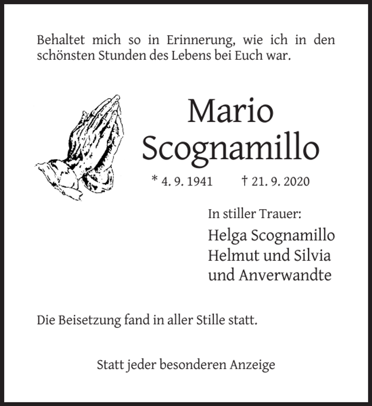 <p>Behaltet mich so in Erinnerung, wie ich in den<br />schönsten Stunden des Lebens bei Euch war.</p><p>Mario<br />Scognamillo<br />* 4. 9. 1941</p><p>† 21. 9. 2020</p><p>In stiller Trauer:</p><p>Helga Scognamillo<br />Helmut und Silvia<br />und Anverwandte<br />Die Beisetzung fand in aller Stille statt.</p><p>Statt jeder besonderen Anzeige</p>