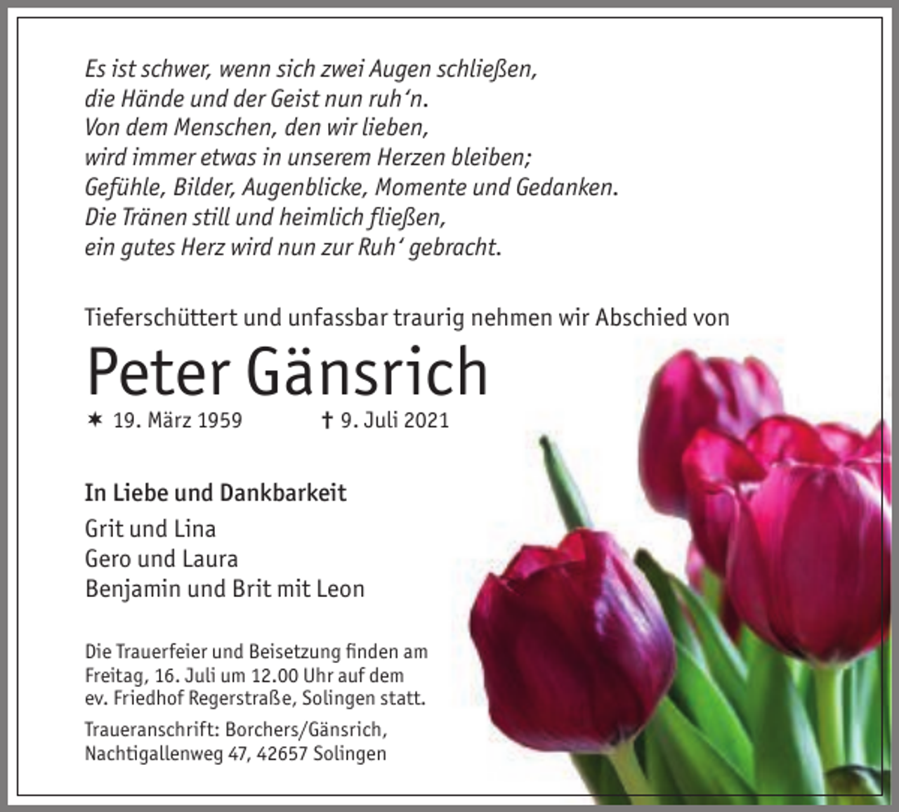 <p>Es ist schwer, wenn sich zwei Augen schließen,<br />die Hände und der Geist nun ruh‘n.<br />Von dem Menschen, den wir lieben,<br />wird immer etwas in unserem Herzen bleiben;<br />Gefühle, Bilder, Augenblicke, Momente und Gedanken.<br />Die Tränen still und heimlich fließen,<br />ein gutes Herz wird nun zur Ruh‘ gebracht.<br />Tieferschüttert und unfassbar traurig nehmen wir Abschied von</p><p>Peter Gänsrich</p><p> 19. März 1959</p><p>† 9. Juli 2021</p><p>In Liebe und Dankbarkeit<br />Grit und Lina<br />Gero und Laura<br />Benjamin und Brit mit Leon<br />Die Trauerfeier und Beisetzung ﬁnden am<br />Freitag, 16. Juli um 12.00 Uhr auf dem<br />ev. Friedhof Regerstraße, Solingen statt.<br />Traueranschrift: Borchers/Gänsrich,<br />Nachtigallenweg 47, 42657 Solingen</p>