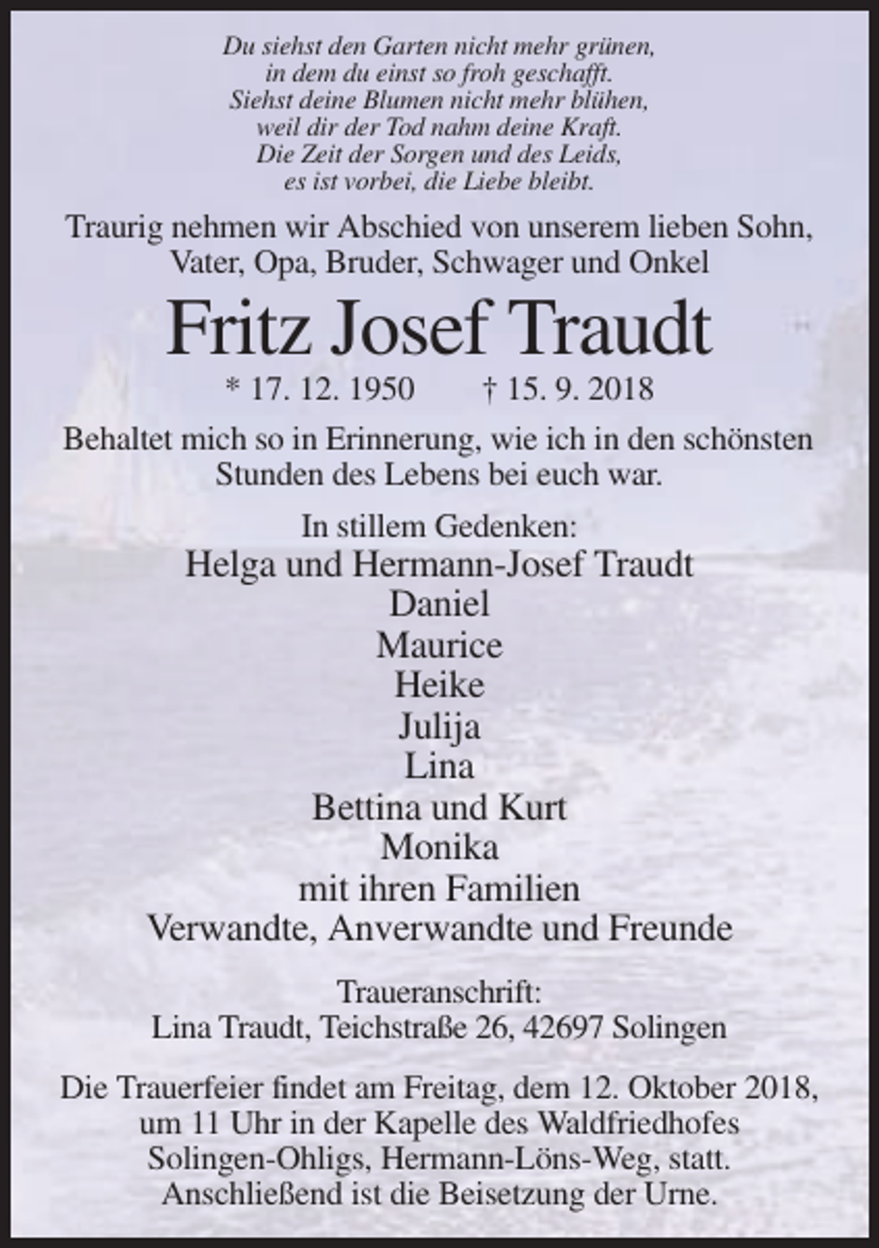 <p>Du siehst den Garten nicht mehr grünen,<br />in dem du einst so froh geschafft.<br />Siehst deine Blumen nicht mehr blühen,<br />weil dir der Tod nahm deine Kraft.<br />Die Zeit der Sorgen und des Leids,<br />es ist vorbei, die Liebe bleibt.</p><p>Traurig nehmen wir Abschied von unserem lieben Sohn,<br />Vater, Opa, Bruder, Schwager und Onkel</p><p>Fritz Josef Traudt<br />* 17. 12. 1950<br />† 15. 9. 2018<br />Behaltet mich so in Erinnerung, wie ich in den schönsten<br />Stunden des Lebens bei euch war.<br />In stillem Gedenken:</p><p>Helga und Hermann-Josef Traudt<br />Daniel<br />Maurice<br />Heike<br />Julija<br />Lina<br />Bettina und Kurt<br />Monika<br />mit ihren Familien<br />Verwandte, Anverwandte und Freunde<br />Traueranschrift:<br />Lina Traudt, Teichstraße 26, 42697 Solingen<br />Die Trauerfeier findet am Freitag, dem 12. Oktober 2018,<br />um 11 Uhr in der Kapelle des Waldfriedhofes<br />Solingen-Ohligs, Hermann-Löns-Weg, statt.<br />Anschließend ist die Beisetzung der Urne.</p>