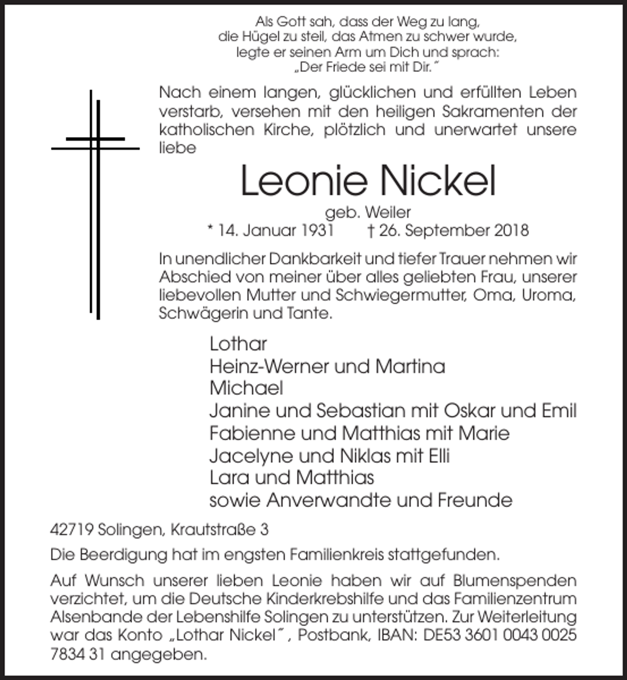 <p>Als Gott sah, dass der Weg zu lang,<br />die Hügel zu steil, das Atmen zu schwer wurde,<br />legte er seinen Arm um Dich und sprach:<br />„Der Friede sei mit Dir. ˝</p><p>Nach einem langen, glücklichen und erfüllten Leben<br />verstarb, versehen mit den heiligen Sakramenten der<br />katholischen Kirche, plötzlich und unerwartet unsere<br />liebe</p><p>Leonie Nickel<br />geb. Weiler<br />* 14. Januar 1931<br />† 26. September 2018<br />In unendlicher Dankbarkeit und tiefer Trauer nehmen wir<br />Abschied von meiner über alles geliebten Frau, unserer<br />liebevollen Mutter und Schwiegermutter, Oma, Uroma,<br />Schwägerin und Tante.</p><p>Lothar<br />Heinz-Werner und Martina<br />Michael<br />Janine und Sebastian mit Oskar und Emil<br />Fabienne und Matthias mit Marie<br />Jacelyne und Niklas mit Elli<br />Lara und Matthias<br />sowie Anverwandte und Freunde<br />42719 Solingen, Krautstraße 3<br />Die Beerdigung hat im engsten Familienkreis stattgefunden.<br />Auf Wunsch unserer lieben Leonie haben wir auf Blumenspenden<br />verzichtet, um die Deutsche Kinderkrebshilfe und das Familienzentrum<br />Alsenbande der Lebenshilfe Solingen zu unterstützen. Zur Weiterleitung<br />war das Konto „Lothar Nickel ˝, Postbank, IBAN: DE5601 0043 0025<br />7834 31 angegeben.</p>