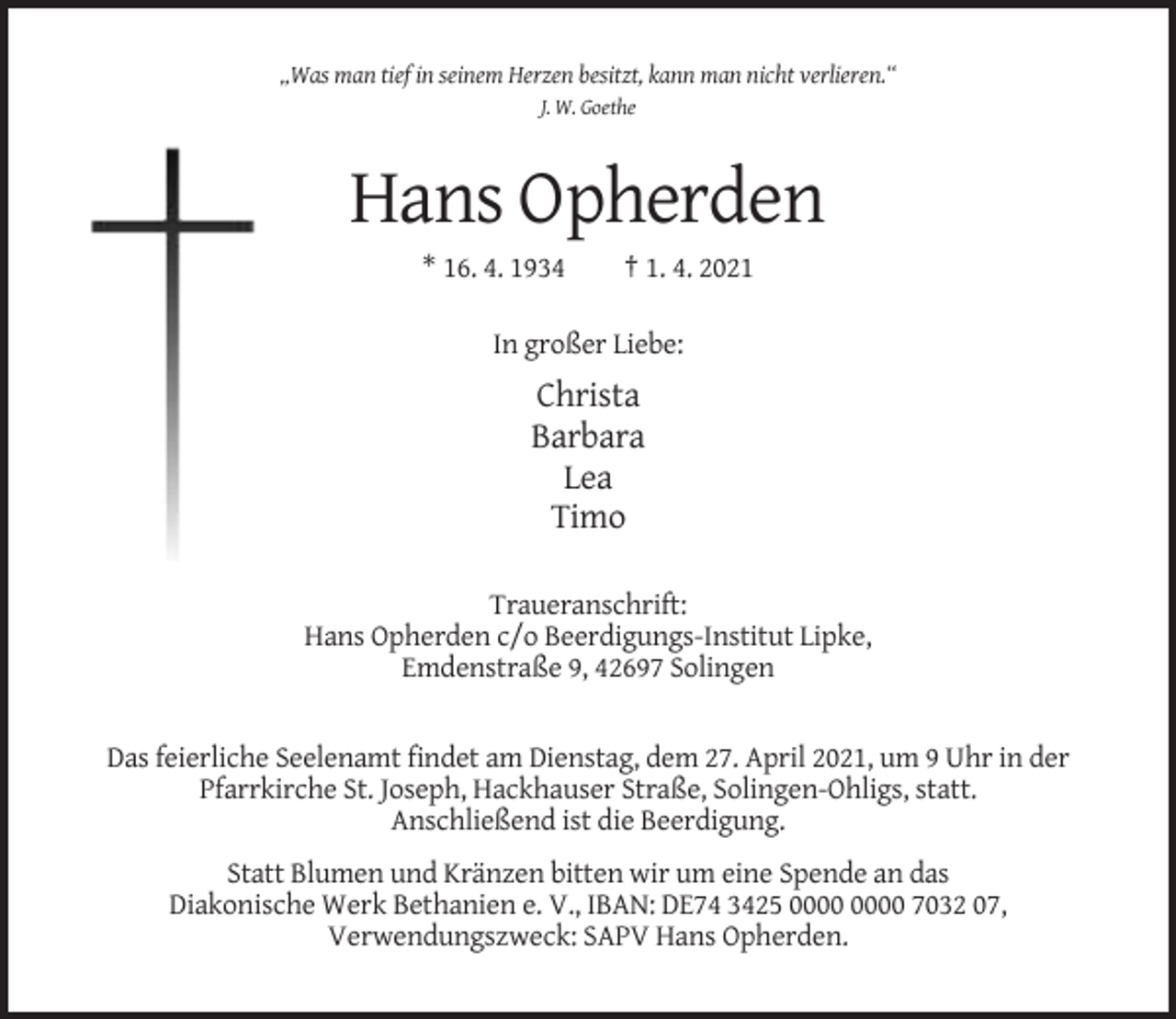 <p>„Was man tief in seinem Herzen besitzt, kann man nicht verlieren.“<br />J. W. Goethe</p><p>Hans Opherden<br />* 16. 4. 1934</p><p>† 1. 4. 2021</p><p>In großer Liebe:</p><p>Christa<br />Barbara<br />Lea<br />Timo<br />Traueranschrift:<br />Hans Opherden c/o Beerdigungs-Institut Lipke,<br />Emdenstraße 9, 42697 Solingen</p><p>Das feierliche Seelenamt findet am Dienstag, dem 27. April 2021, um 9 Uhr in der<br />Pfarrkirche St. Joseph, Hackhauser Straße, Solingen-Ohligs, statt.<br />Anschließend ist die Beerdigung.<br />Statt Blumen und Kränzen bitten wir um eine Spende an das<br />Diakonische Werk Bethanien e. V., IBAN: DE74 3425 7032 07,<br />Verwendungszweck: SAPV Hans Opherden.</p>