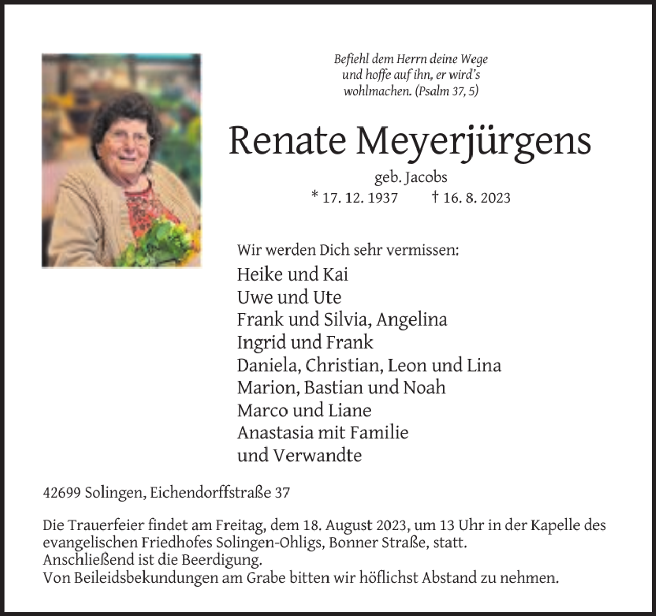<p>Befiehl dem Herrn deine Wege<br />und hoffe auf ihn, er wird’s<br />wohlmachen. (Psalm 37, 5)</p><p>Renate Meyerjürgens<br />geb. Jacobs<br />* 17. 12. 1937<br />† 16. 8. 2023</p><p>Wir werden Dich sehr vermissen:</p><p>Heike und Kai<br />Uwe und Ute<br />Frank und Silvia, Angelina<br />Ingrid und Frank<br />Daniela, Christian, Leon und Lina<br />Marion, Bastian und Noah<br />Marco und Liane<br />Anastasia mit Familie<br />und Verwandte<br />42699 Solingen, Eichendorffstraße 37<br />Die Trauerfeier findet am Freitag, dem 18. August 2023, um 13 Uhr in der Kapelle des<br />evangelischen Friedhofes Solingen-Ohligs, Bonner Straße, statt.<br />Anschließend ist die Beerdigung.<br />Von Beileidsbekundungen am Grabe bitten wir höflichst Abstand zu nehmen.</p>
