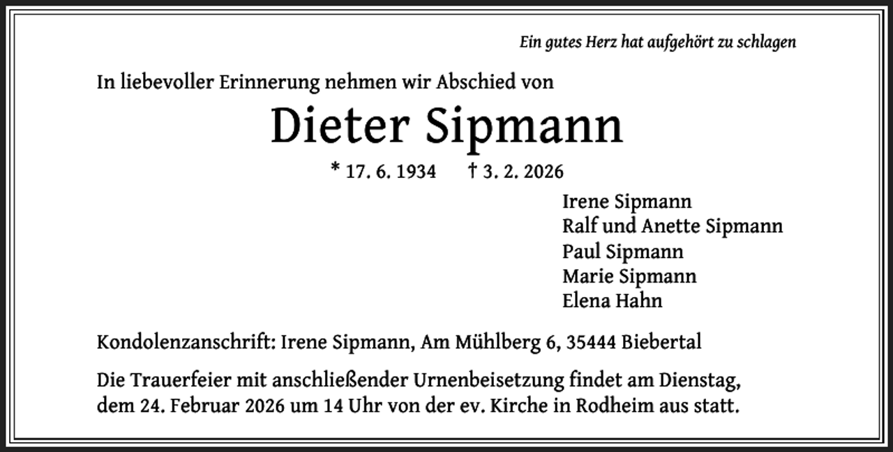 <p>Ein gutes Herz hat aufgehört zu schlagen</p><p>In liebevoller Erinnerung nehmen wir Abschied von</p><p>Dieter Sipmann<br />* 17. 6. 1934</p><p>† 3. 2. 2026<br />Irene Sipmann<br />Ralf und Anette Sipmann<br />Paul Sipmann<br />Marie Sipmann<br />Elena Hahn</p><p>Kondolenzanschrift: Irene Sipmann, Am Mühlberg 6, 35444 Biebertal<br />Die Trauerfeier mit anschließender Urnenbeisetzung findet am Dienstag,<br />dem 24. Februar 2026 um 14 Uhr von der ev. Kirche in Rodheim aus statt.</p>