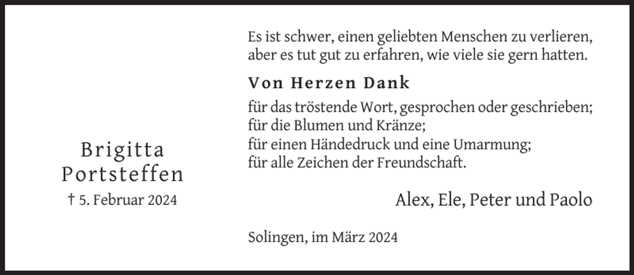 <p>Es ist schwer, einen geliebten Menschen zu verlieren,<br />aber es tut gut zu erfahren, wie viele sie gern hatten.</p><p>Von He r ze n Dank</p><p>Brigitta<br />Portsteffen<br />† 5. Februar 2024</p><p>für das tröstende Wort, gesprochen oder geschrieben;<br />für die Blumen und Kränze;<br />für einen Händedruck und eine Umarmung;<br />für alle Zeichen der Freundschaft.</p><p>Alex, Ele, Peter und Paolo<br />Solingen, im März 2024</p>