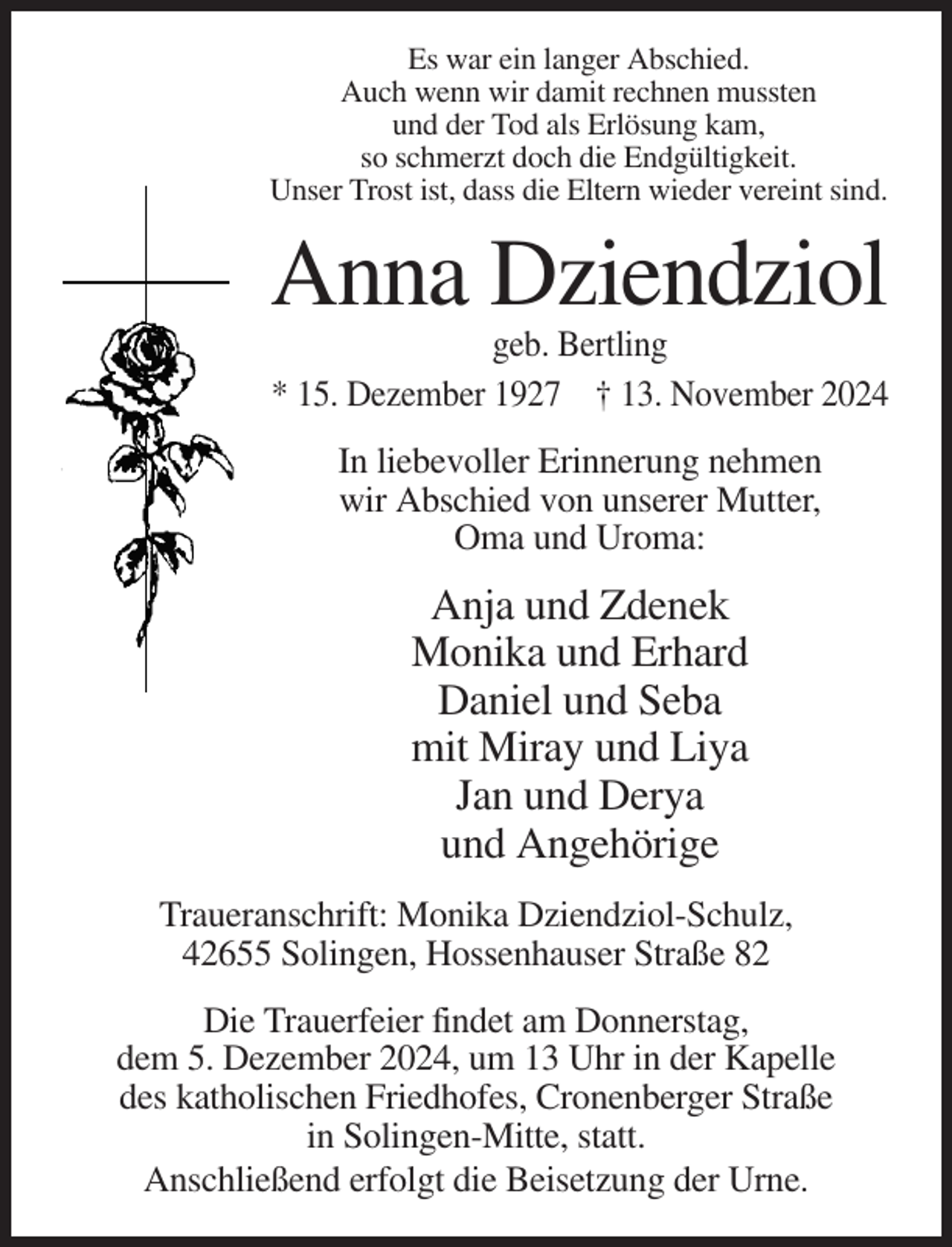 <p>Es war ein langer Abschied.<br />Auch wenn wir damit rechnen mussten<br />und der Tod als Erlösung kam,<br />so schmerzt doch die Endgültigkeit.<br />Unser Trost ist, dass die Eltern wieder vereint sind.</p><p>Anna Dziendziol<br />geb. Bertling<br />* 15. Dezember 1927 † 13. November 2024<br />In liebevoller Erinnerung nehmen<br />wir Abschied von unserer Mutter,<br />Oma und Uroma:</p><p>Anja und Zdenek<br />Monika und Erhard<br />Daniel und Seba<br />mit Miray und Liya<br />Jan und Derya<br />und Angehörige<br />Traueranschrift: Monika Dziendziol-Schulz,<br />42655 Solingen, Hossenhauser Straße 82<br />Die Trauerfeier findet am Donnerstag,<br />dem 5. Dezember 2024, um 13 Uhr in der Kapelle<br />des katholischen Friedhofes, Cronenberger Straße<br />in Solingen-Mitte, statt.<br />Anschließend erfolgt die Beisetzung der Urne.</p>