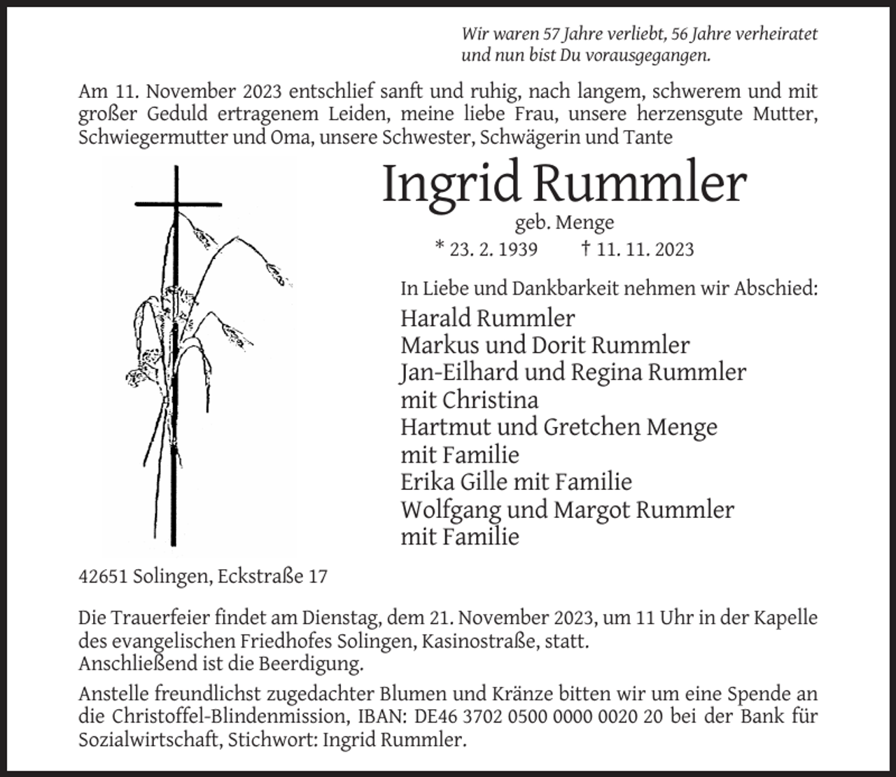 <p>Wir waren 57 Jahre verliebt, 56 Jahre verheiratet<br />und nun bist Du vorausgegangen.</p><p>Am 11. November 2023 entschlief sanft und ruhig, nach langem, schwerem und mit<br />großer Geduld ertragenem Leiden, meine liebe Frau, unsere herzensgute Mutter,<br />Schwiegermutter und Oma, unsere Schwester, Schwägerin und Tante</p><p>Ingrid Rummler<br />geb. Menge<br />* 23. 2. 1939<br />† 11. 11. 2023<br />In Liebe und Dankbarkeit nehmen wir Abschied:</p><p>Harald Rummler<br />Markus und Dorit Rummler<br />Jan-Eilhard und Regina Rummler<br />mit Christina<br />Hartmut und Gretchen Menge<br />mit Familie<br />Erika Gille mit Familie<br />Wolfgang und Margot Rummler<br />mit Familie<br />42651 Solingen, Eckstraße 17<br />Die Trauerfeier findet am Dienstag, dem 21. November 2023, um 11 Uhr in der Kapelle<br />des evangelischen Friedhofes Solingen, Kasinostraße, statt.<br />Anschließend ist die Beerdigung.<br />Anstelle freundlichst zugedachter Blumen und Kränze bitten wir um eine Spende an<br />die Christoffel-Blindenmission, IBAN: DE46 3702 05 bei der Bank für<br />Sozialwirtschaft, Stichwort: Ingrid Rummler.</p>