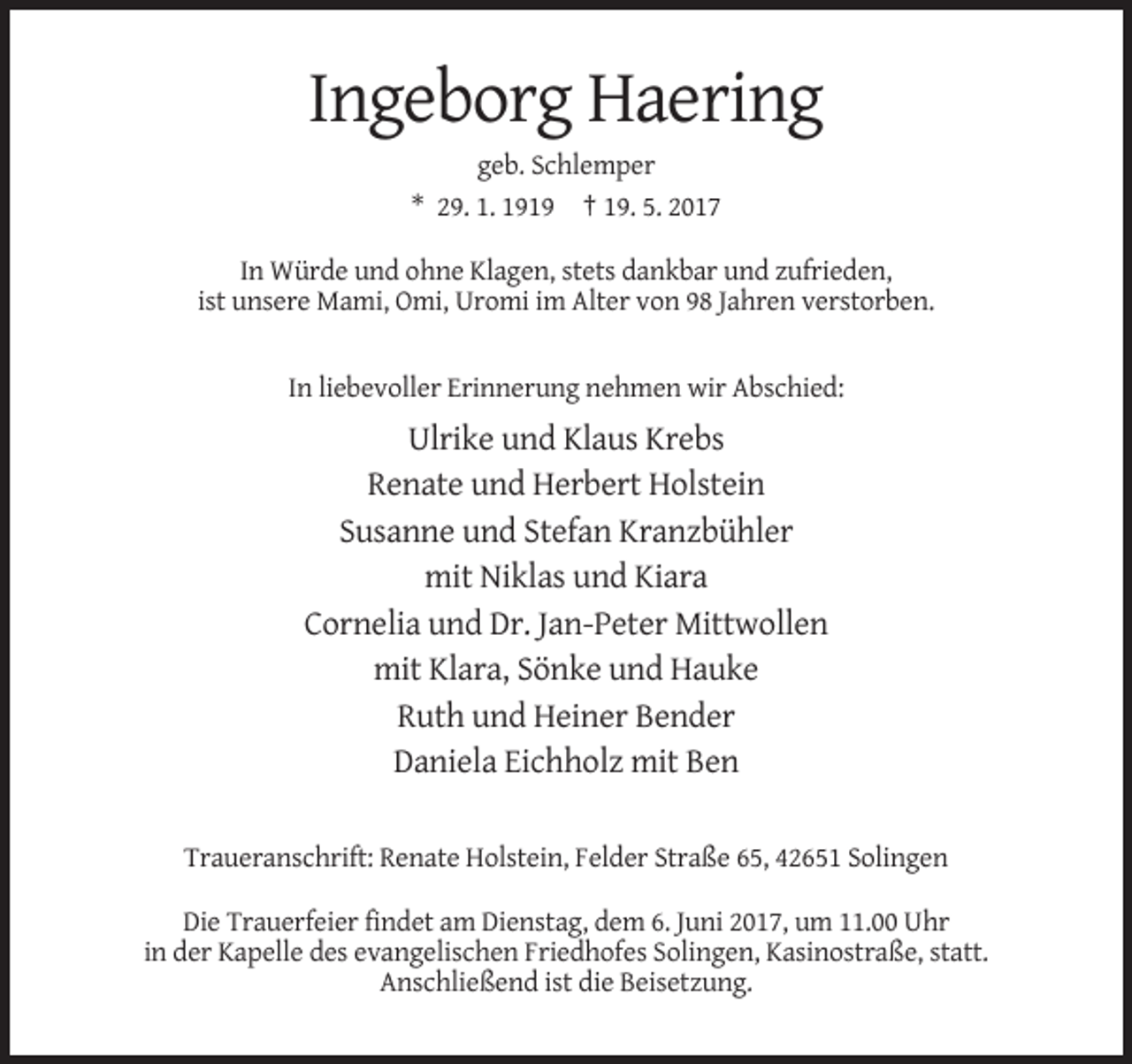 <p>Ingeborg Haering<br />geb. Schlemper<br />* 29. 1. 1919 † 19. 5. 2017<br />In Würde und ohne Klagen, stets dankbar und zufrieden,<br />ist unsere Mami, Omi, Uromi im Alter von 98 Jahren verstorben.</p><p>In liebevoller Erinnerung nehmen wir Abschied:</p><p>Ulrike und Klaus Krebs<br />Renate und Herbert Holstein<br />Susanne und Stefan Kranzbühler<br />mit Niklas und Kiara<br />Cornelia und Dr. Jan-Peter Mittwollen<br />mit Klara, Sönke und Hauke<br />Ruth und Heiner Bender<br />Daniela Eichholz mit Ben<br />Traueranschrift: Renate Holstein, Felder Straße 65, 42651 Solingen<br />Die Trauerfeier findet am Dienstag, dem 6. Juni 2017, um 11.00 Uhr<br />in der Kapelle des evangelischen Friedhofes Solingen, Kasinostraße, statt.<br />Anschließend ist die Beisetzung.</p>