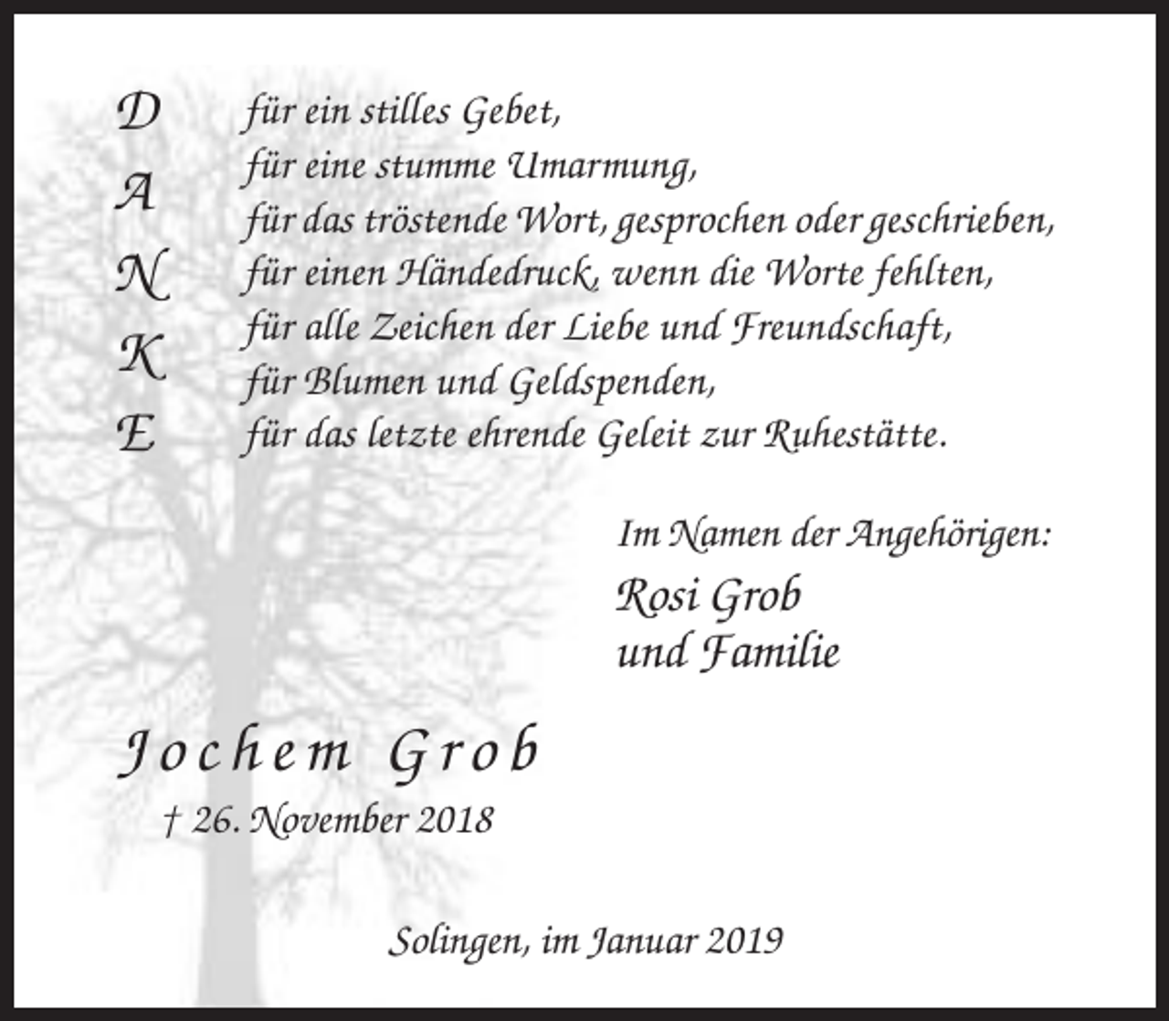 <p>D<br />A<br />N<br />K<br />E</p><p>für ein stilles Gebet,<br />für eine stumme Umarmung,<br />für das tröstende Wort, gesprochen oder geschrieben,<br />für einen Händedruck, wenn die Worte fehlten,<br />für alle Zeichen der Liebe und Freundschaft,<br />für Blumen und Geldspenden,<br />für das letzte ehrende Geleit zur Ruhestätte.<br />Im Namen der Angehörigen:</p><p>Rosi Grob<br />und Familie</p><p>Jochem Grob<br />† 26. November 2018<br />Solingen, im Januar 2019</p>