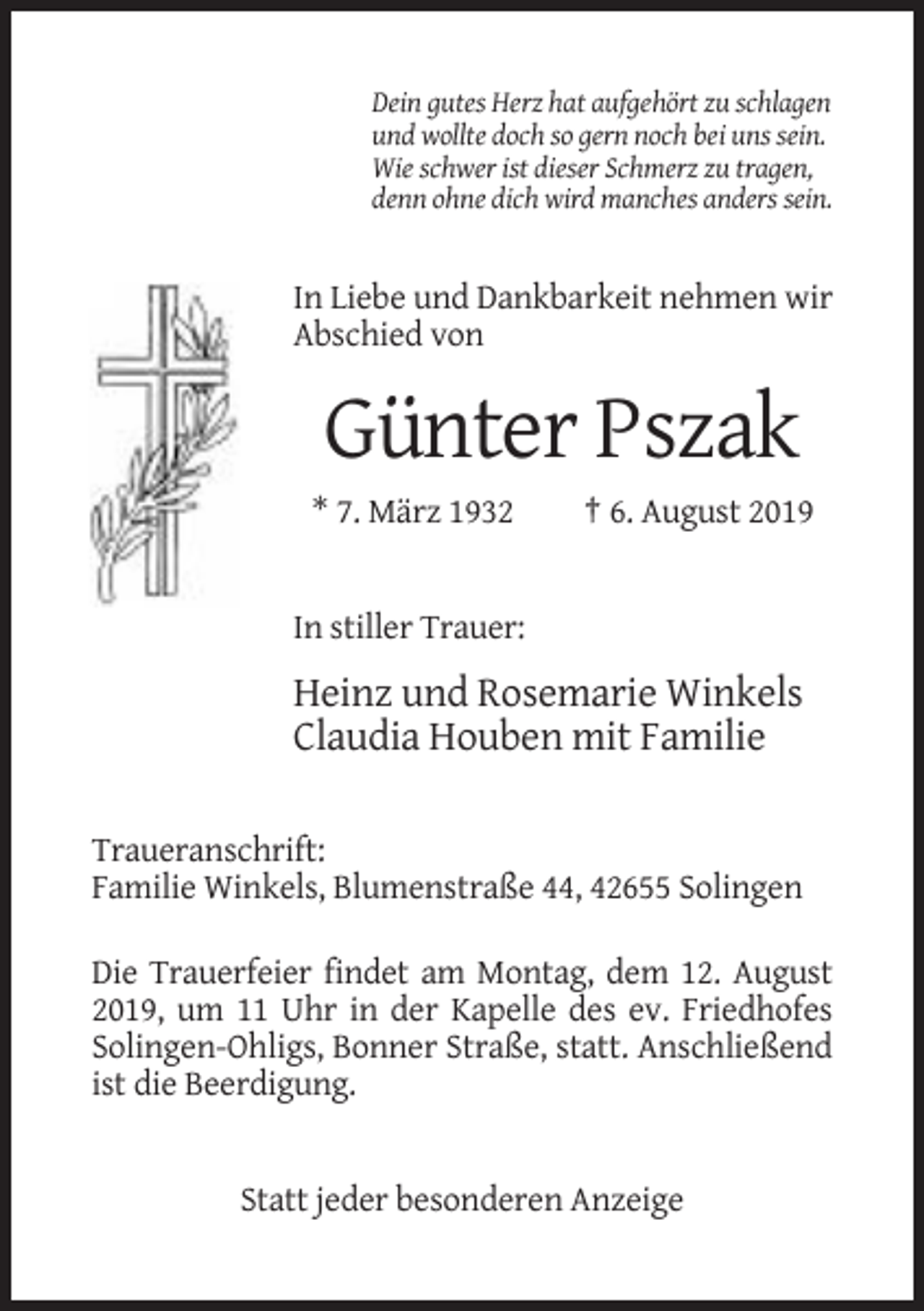<p>Dein gutes Herz hat aufgehört zu schlagen<br />und wollte doch so gern noch bei uns sein.<br />Wie schwer ist dieser Schmerz zu tragen,<br />denn ohne dich wird manches anders sein.</p><p>In Liebe und Dankbarkeit nehmen wir<br />Abschied von</p><p>Günter Pszak<br />* 7. März 1932</p><p>† 6. August 2019</p><p>In stiller Trauer:</p><p>Heinz und Rosemarie Winkels<br />Claudia Houben mit Familie<br />Traueranschrift:<br />Familie Winkels, Blumenstraße 44, 42655 Solingen<br />Die Trauerfeier findet am Montag, dem 12. August<br />2019, um 11 Uhr in der Kapelle des ev. Friedhofes<br />Solingen-Ohligs, Bonner Straße, statt. Anschließend<br />ist die Beerdigung.</p><p>Statt jeder besonderen Anzeige</p>