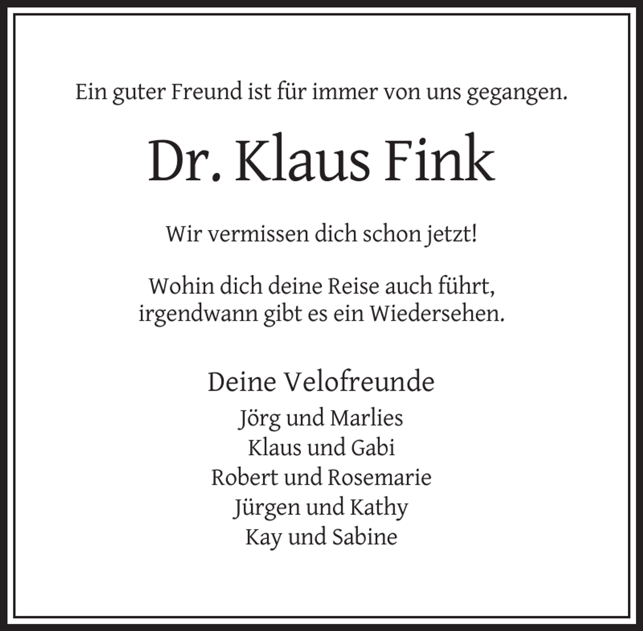 <p>Ein guter Freund ist für immer von uns gegangen.</p><p>Dr. Klaus Fink<br />Wir vermissen dich schon jetzt!<br />Wohin dich deine Reise auch führt,<br />irgendwann gibt es ein Wiedersehen.</p><p>Deine Velofreunde<br />Jörg und Marlies<br />Klaus und Gabi<br />Robert und Rosemarie<br />Jürgen und Kathy<br />Kay und Sabine</p>