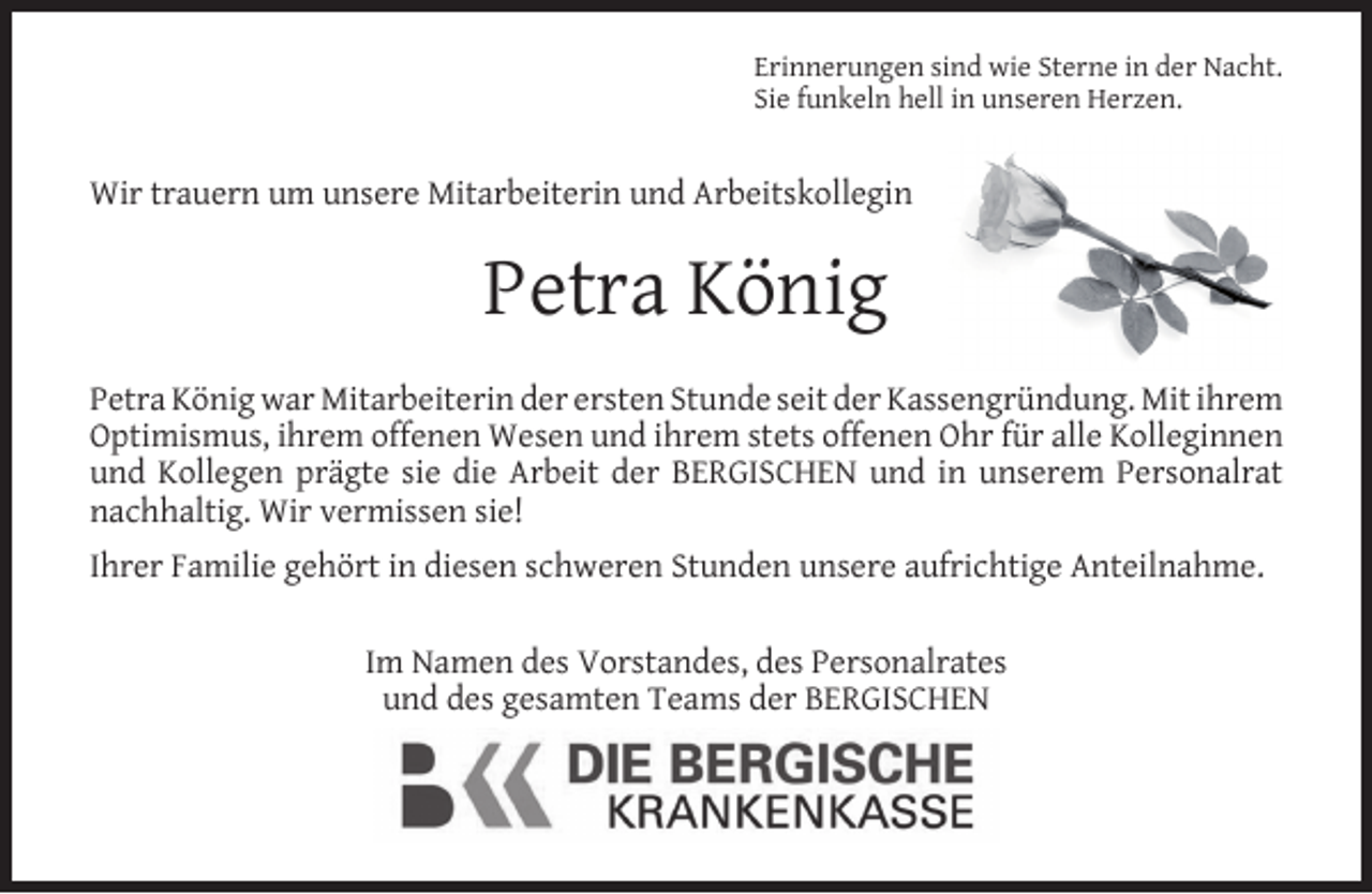 <p>Erinnerungen sind wie Sterne in der Nacht.<br />Sie funkeln hell in unseren Herzen.</p><p>Wir trauern um unsere Mitarbeiterin und Arbeitskollegin</p><p>Petra König<br />Petra König war Mitarbeiterin der ersten Stunde seit der Kassengründung. Mit ihrem<br />Optimismus, ihrem offenen Wesen und ihrem stets offenen Ohr für alle Kolleginnen<br />und Kollegen prägte sie die Arbeit der BERGISCHEN und in unserem Personalrat<br />nachhaltig. Wir vermissen sie!<br />Ihrer Familie gehört in diesen schweren Stunden unsere aufrichtige Anteilnahme.<br />Im Namen des Vorstandes, des Personalrates<br />und des gesamten Teams der BERGISCHEN</p>