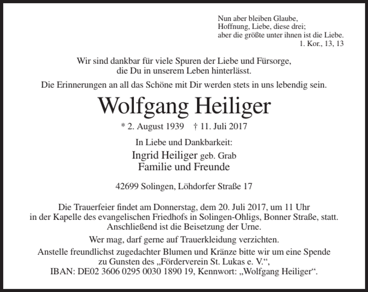 <p>Nun aber bleiben Glaube,<br />Hoffnung, Liebe, diese drei;<br />aber die größte unter ihnen ist die Liebe.<br />1. Kor., 13, 13</p><p>Wir sind dankbar für viele Spuren der Liebe und Fürsorge,<br />die Du in unserem Leben hinterlässt.<br />Die Erinnerungen an all das Schöne mit Dir werden stets in uns lebendig sein.</p><p>Wolfgang Heiliger<br />* 2. August 1939 † 11. Juli 2017<br />In Liebe und Dankbarkeit:<br />Ingrid Heiliger geb. Grab</p><p>Familie und Freunde<br />42699 Solingen, Löhdorfer Straße 17<br />Die Trauerfeier findet am Donnerstag, dem 20. Juli 2017, um 11 Uhr<br />in der Kapelle des evangelischen Friedhofs in Solingen-Ohligs, Bonner Straße, statt.<br />Anschließend ist die Beisetzung der Urne.<br />Wer mag, darf gerne auf Trauerkleidung verzichten.<br />Anstelle freundlichst zugedachter Blumen und Kränze bitte wir um eine Spende<br />zu Gunsten des „Förderverein St. Lukas e. V.“,<br />IBAN: DE02 3606 0295 0030 1890 19, Kennwort: „Wolfgang Heiliger“.</p>