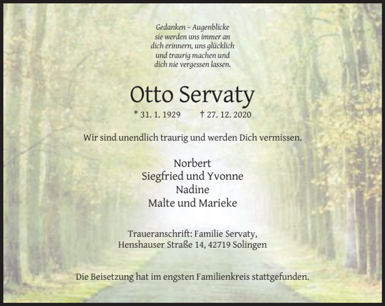 <p>Gedanken – Augenblicke<br />sie werden uns immer an<br />dich erinnern, uns glücklich<br />und traurig machen und<br />dich nie vergessen lassen.</p><p>Otto Servaty<br />* 31. 1. 1929</p><p>† 27. 12. 2020</p><p>Wir sind unendlich traurig und werden Dich vermissen.</p><p>Norbert<br />Siegfried und Yvonne<br />Nadine<br />Malte und Marieke<br />Traueranschrift: Familie Servaty,<br />Henshauser Straße 14, 42719 Solingen</p><p>Die Beisetzung hat im engsten Familienkreis stattgefunden.</p>