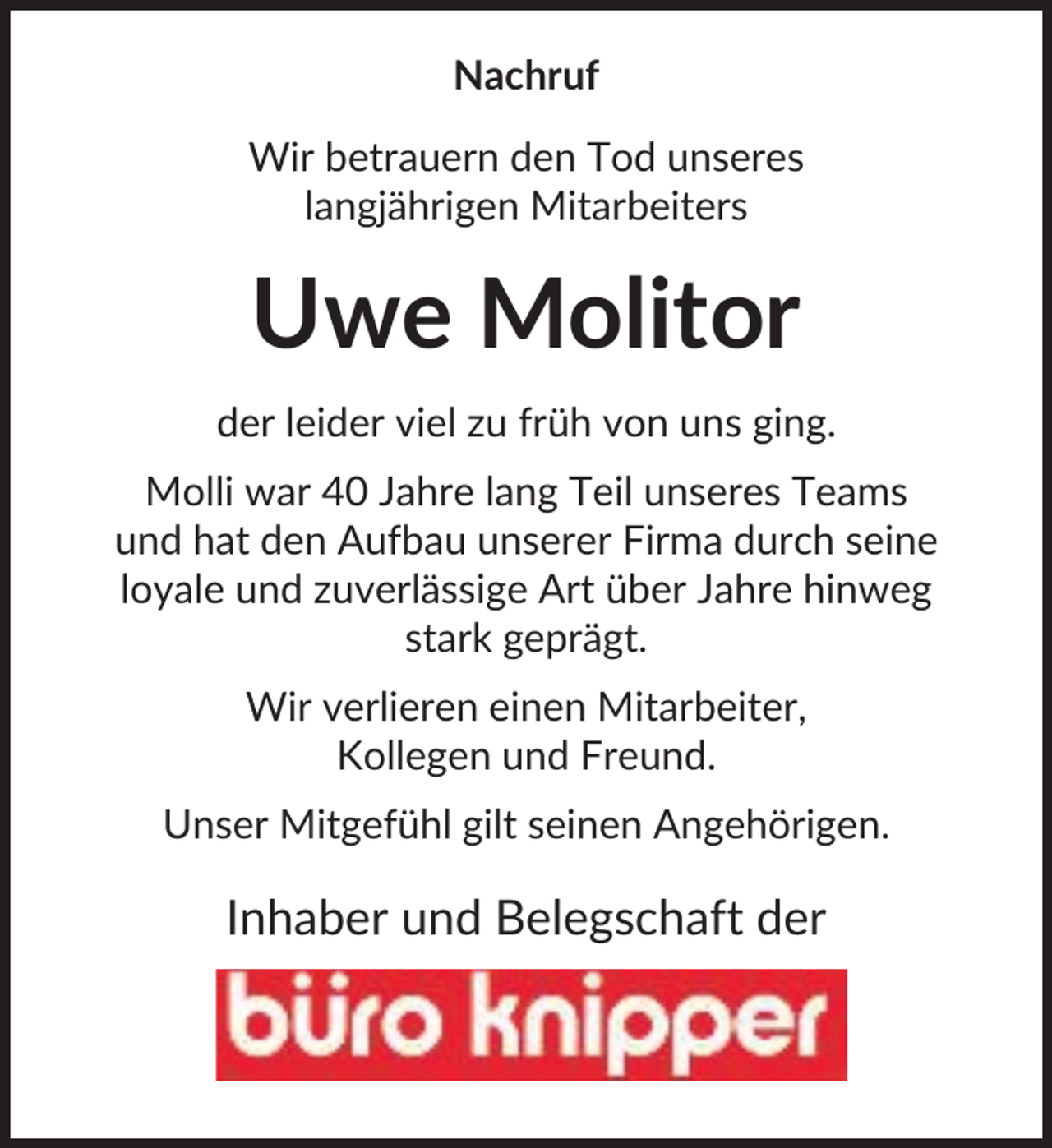 <p>Nachruf<br />Wir betrauern den Tod unseres<br />langjährigen Mitarbeiters</p><p>Uwe Molitor<br />der leider viel zu früh von uns ging.<br />Molli war 40 Jahre lang Teil unseres Teams<br />und hat den Aufbau unserer Firma durch seine<br />loyale und zuverlässige Art über Jahre hinweg<br />stark geprägt.<br />Wir verlieren einen Mitarbeiter,<br />Kollegen und Freund.<br />Unser Mitgefühl gilt seinen Angehörigen.</p><p>Inhaber und Belegschaft der</p>