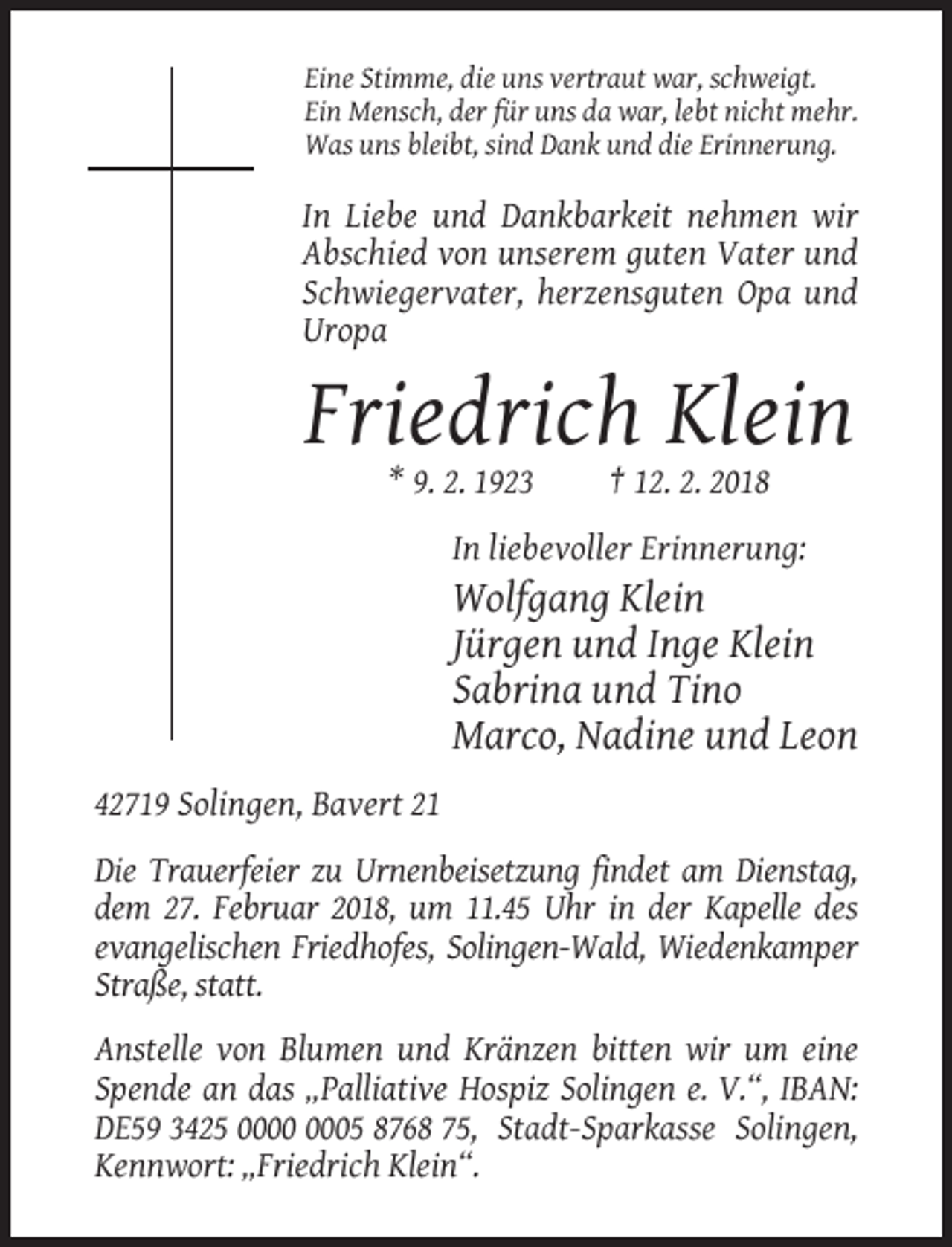 <p>Eine Stimme, die uns vertraut war, schweigt.<br />Ein Mensch, der für uns da war, lebt nicht mehr.<br />Was uns bleibt, sind Dank und die Erinnerung.</p><p>In Liebe und Dankbarkeit nehmen wir<br />Abschied von unserem guten Vater und<br />Schwiegervater, herzensguten Opa und<br />Uropa</p><p>Friedrich Klein<br />* 9. 2. 1923</p><p>† 12. 2. 2018</p><p>In liebevoller Erinnerung:</p><p>Wolfgang Klein<br />Jürgen und Inge Klein<br />Sabrina und Tino<br />Marco, Nadine und Leon<br />42719 Solingen, Bavert 21<br />Die Trauerfeier zu Urnenbeisetzung findet am Dienstag,<br />dem 27. Februar 2018, um 11.45 Uhr in der Kapelle des<br />evangelischen Friedhofes, Solingen-Wald, Wiedenkamper<br />Straße, statt.<br />Anstelle von Blumen und Kränzen bitten wir um eine<br />Spende an das „Palliative Hospiz Solingen e. V.“, IBAN:<br />DE59 3425 05 8768 75, Stadt-Sparkasse Solingen,<br />Kennwort: „Friedrich Klein“.</p>