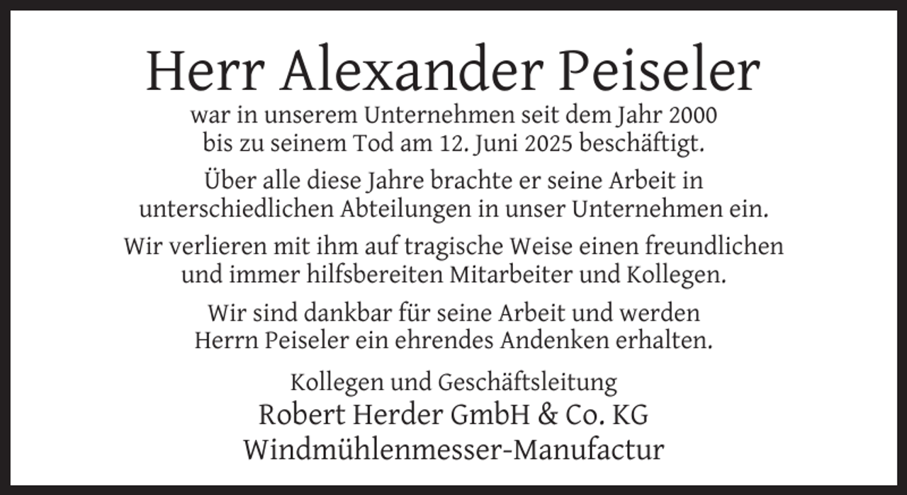 <p>Herr Alexander Peiseler</p><p>war in unserem Unternehmen seit dem Jahr 2000<br />bis zu seinem Tod am 12. Juni 2025 beschäftigt.<br />Über alle diese Jahre brachte er seine Arbeit in<br />unterschiedlichen Abteilungen in unser Unternehmen ein.<br />Wir verlieren mit ihm auf tragische Weise einen freundlichen<br />und immer hilfsbereiten Mitarbeiter und Kollegen.<br />Wir sind dankbar für seine Arbeit und werden<br />Herrn Peiseler ein ehrendes Andenken erhalten.<br />Kollegen und Geschäftsleitung</p><p>Robert Herder GmbH &amp; Co. KG<br />Windmühlenmesser-Manufactur</p>