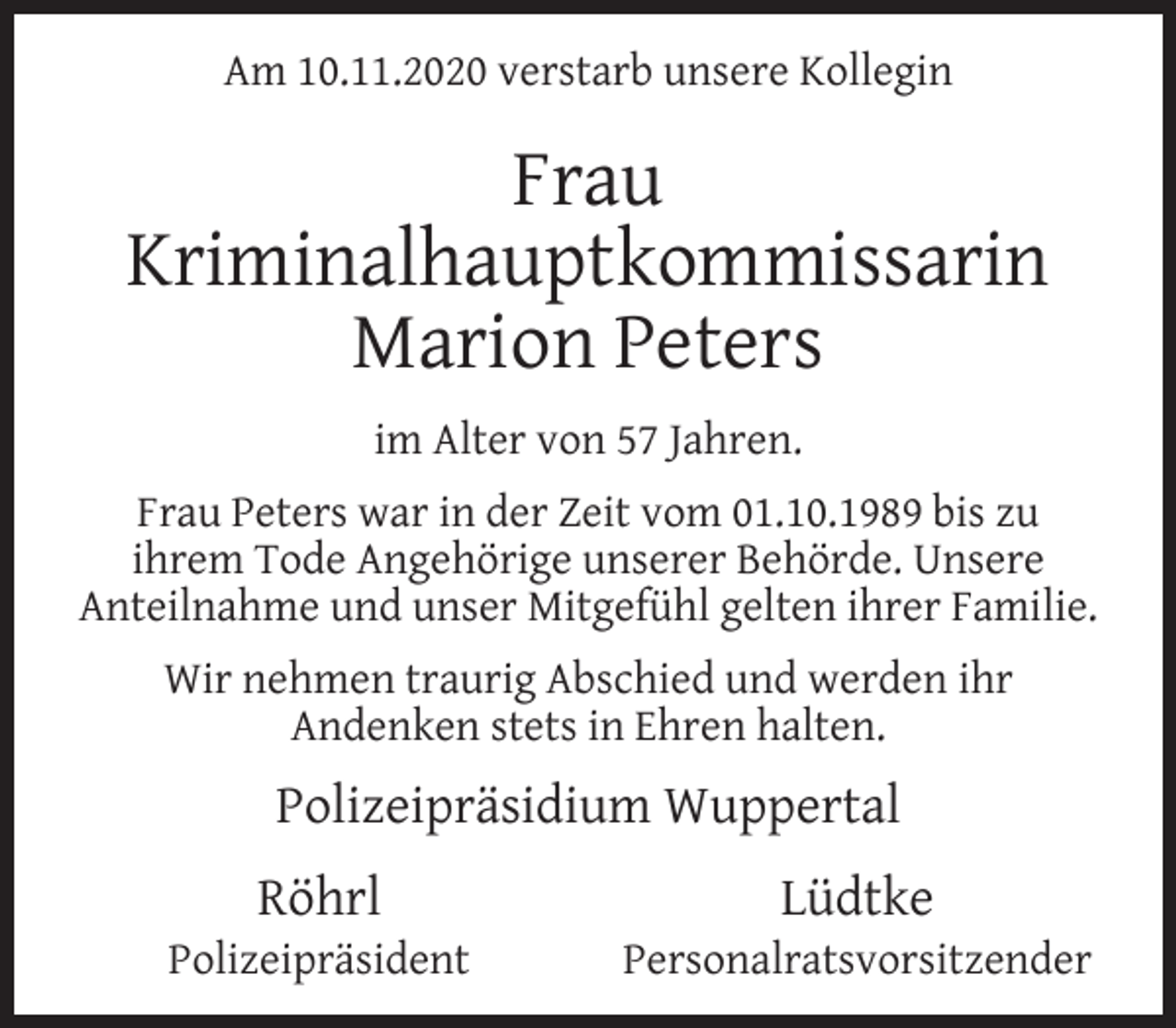 <p>Am 10.11.2020 verstarb unsere Kollegin</p><p>Frau<br />Kriminalhauptkommissarin<br />Marion Peters<br />im Alter von 57 Jahren.<br />Frau Peters war in der Zeit vom 01.10.1989 bis zu<br />ihrem Tode Angehörige unserer Behörde. Unsere<br />Anteilnahme und unser Mitgefühl gelten ihrer Familie.<br />Wir nehmen traurig Abschied und werden ihr<br />Andenken stets in Ehren halten.</p><p>Polizeipräsidium Wuppertal<br />Röhrl</p><p>Polizeipräsident</p><p>Lüdtke</p><p>Personalratsvorsitzender</p>